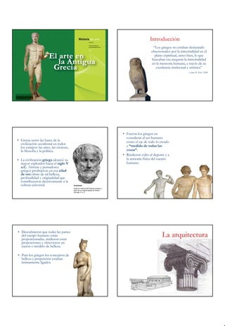 Introducción
                                                                                                       “Los griegos no estaban demasiado
                                                                                                      obsesionados por la inmortalidad en el
                                                                                                        plano espiritual, antes bien, lo que
                                                                                                      buscaban era asegurar la inmortalidad
                                                                                                      en la memoria humana, a través de su
                                                                                                         excelencia intelectual y artística”
                                                                                                                               Leland M. Roth, 2000




                                                                                   • Fueron los griegos en
                                                                                     considerar al ser humano
• Grecia sentó las bases de la                                                       como el eje de todo lo creado
  civilización occidental en todos
  los campos: las artes, las ciencias,                                               y “medida de todas las
  la filosofía y la política.                                                        cosas”.
                                                                                   • Rindieron culto al deporte y a
• La civilización griega alcanzó su                                                  la armonía física del cuerpo
  mayor esplendor hacia el siglo V                                                   humano.
  a.C. Artistas y pensadores
  griegos produjeron en esa edad
  de oro obras de tal belleza,
  profundidad y originalidad que
  contribuyeron decisivamente a la
  cultura universal.                     Aristóteles
                                         Busto en mármol de la época romana a
                                         partir de un original griego de finales
                                         del siglo IV a. C.




• Descubrieron que todas las partes
  del cuerpo humano están
  proporcionadas, midieron estas
                                                                                                              La arquitectura
  proporciones y obtuvieron un
  canon o modelo de belleza.

• Para los griegos los conceptos de
  belleza y proporción estaban
  íntimamente ligados.
 