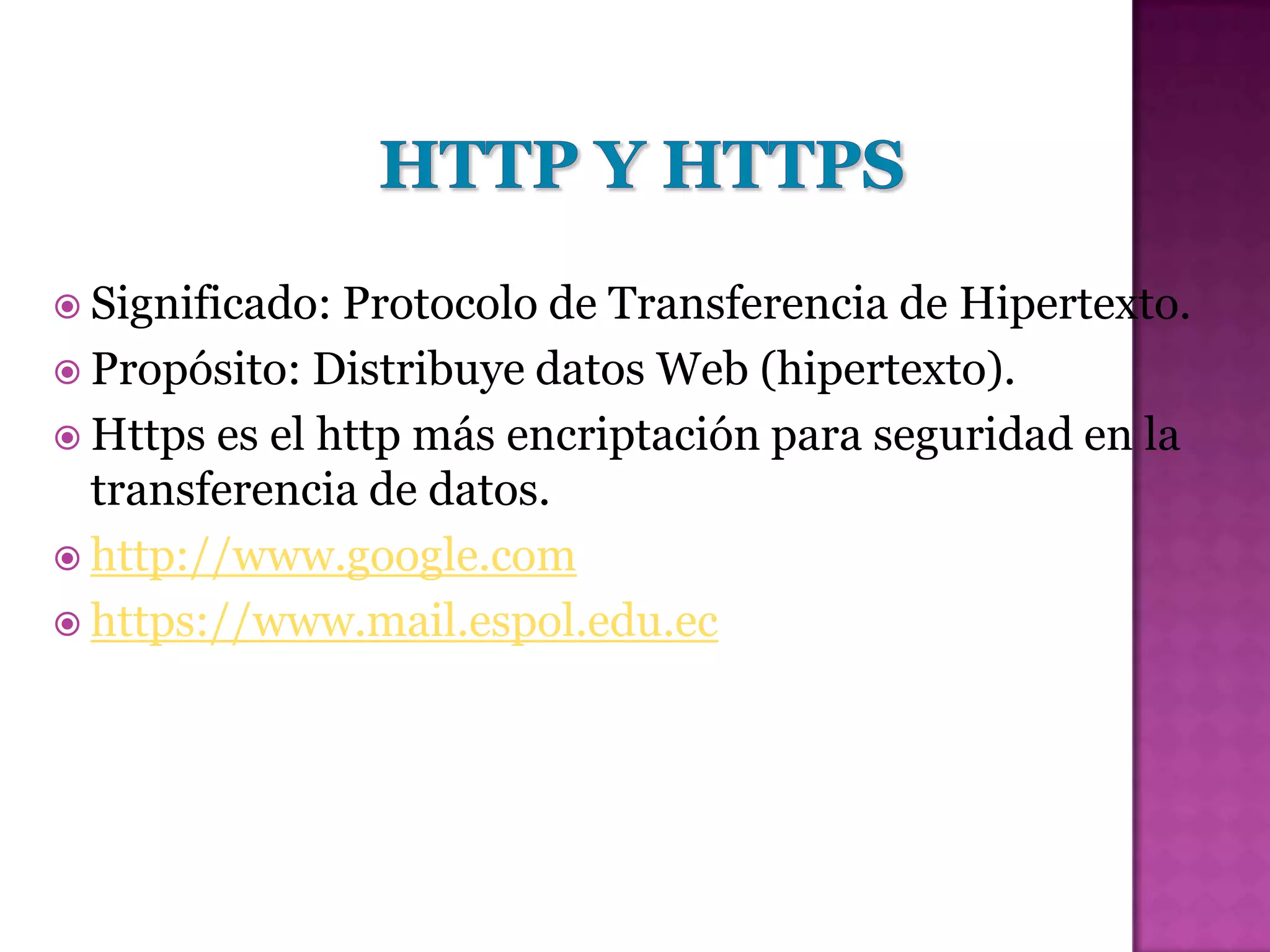  Significado: Protocolo de Transferencia de Hipertexto.
 Propósito: Distribuye datos Web (hipertexto).
 Https es el http más encriptación para seguridad en la
  transferencia de datos.
 http://www.google.com
 https://www.mail.espol.edu.ec
 