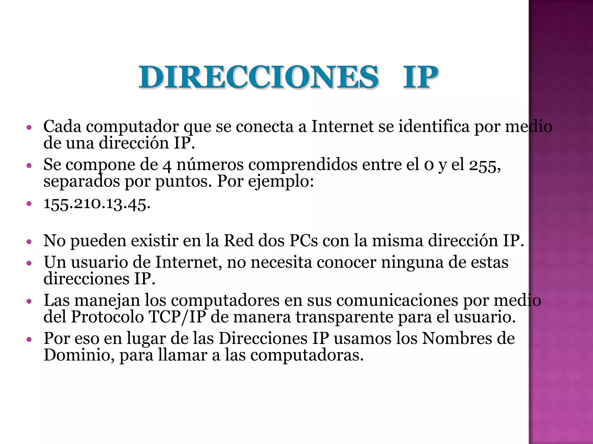    Cada computador que se conecta a Internet se identifica por medio
    de una dirección IP.
   Se compone de 4 números comprendidos entre el 0 y el 255,
    separados por puntos. Por ejemplo:
   155.210.13.45.

   No pueden existir en la Red dos PCs con la misma dirección IP.
   Un usuario de Internet, no necesita conocer ninguna de estas
    direcciones IP.
   Las manejan los computadores en sus comunicaciones por medio
    del Protocolo TCP/IP de manera transparente para el usuario.
   Por eso en lugar de las Direcciones IP usamos los Nombres de
    Dominio, para llamar a las computadoras.
 