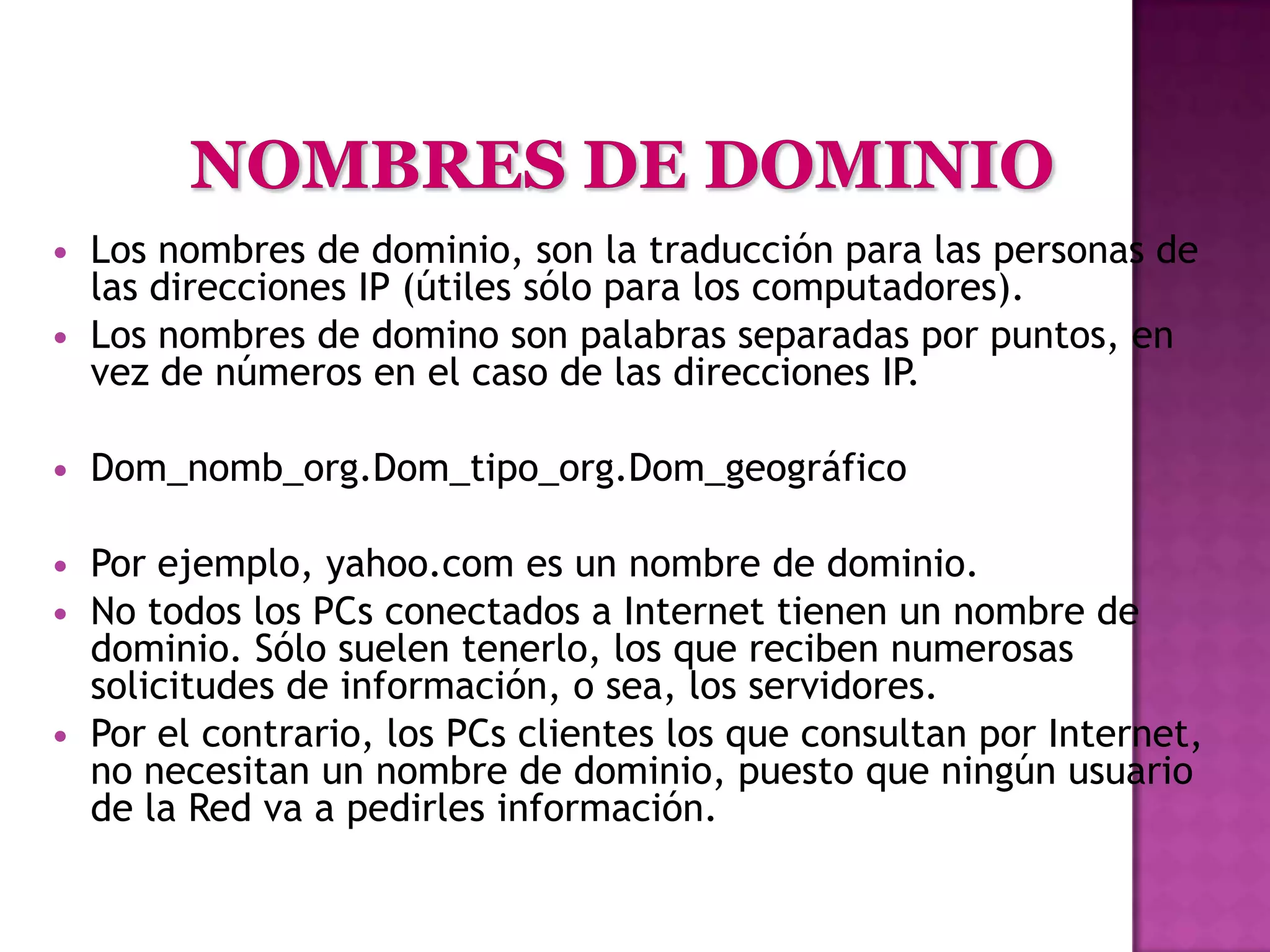    Los nombres de dominio, son la traducción para las personas de
    las direcciones IP (útiles sólo para los computadores).
   Los nombres de domino son palabras separadas por puntos, en
    vez de números en el caso de las direcciones IP.

   Dom_nomb_org.Dom_tipo_org.Dom_geográfico

   Por ejemplo, yahoo.com es un nombre de dominio.
   No todos los PCs conectados a Internet tienen un nombre de
    dominio. Sólo suelen tenerlo, los que reciben numerosas
    solicitudes de información, o sea, los servidores.
   Por el contrario, los PCs clientes los que consultan por Internet,
    no necesitan un nombre de dominio, puesto que ningún usuario
    de la Red va a pedirles información.
 
