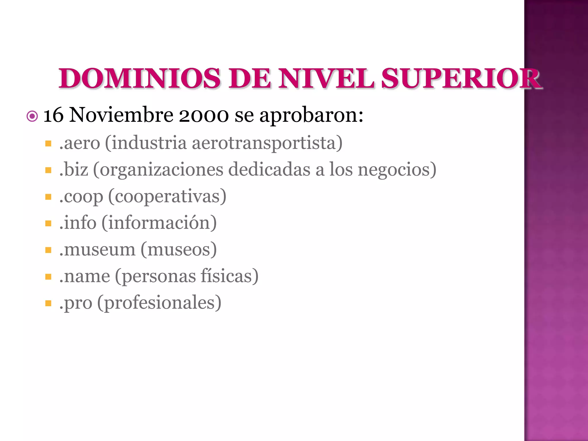  16   Noviembre 2000 se aprobaron:
    .aero (industria aerotransportista)
    .biz (organizaciones dedicadas a los negocios)
    .coop (cooperativas)
    .info (información)
    .museum (museos)
    .name (personas físicas)
    .pro (profesionales)
 
