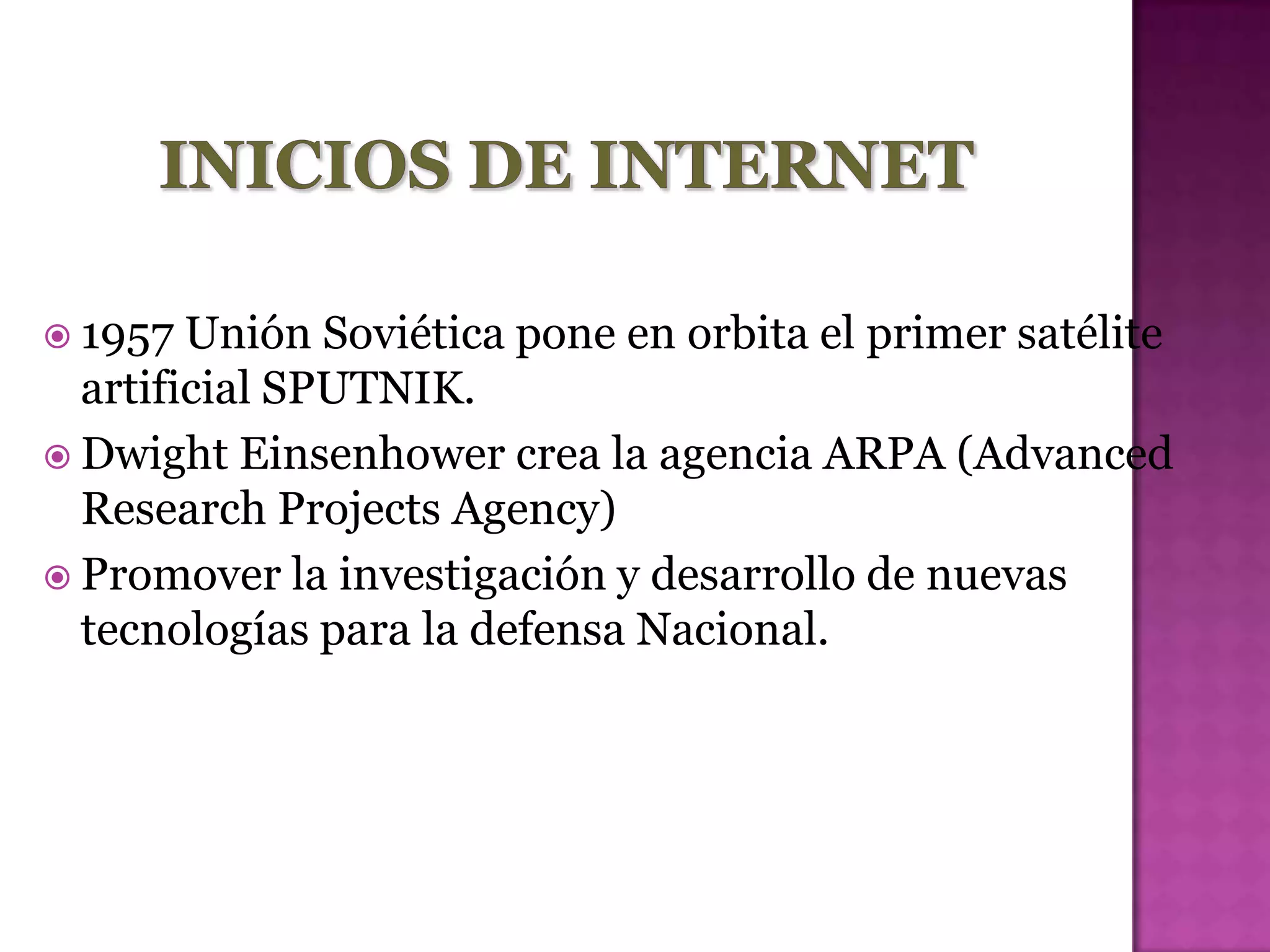  1957  Unión Soviética pone en orbita el primer satélite
  artificial SPUTNIK.
 Dwight Einsenhower crea la agencia ARPA (Advanced
  Research Projects Agency)
 Promover la investigación y desarrollo de nuevas
  tecnologías para la defensa Nacional.
 