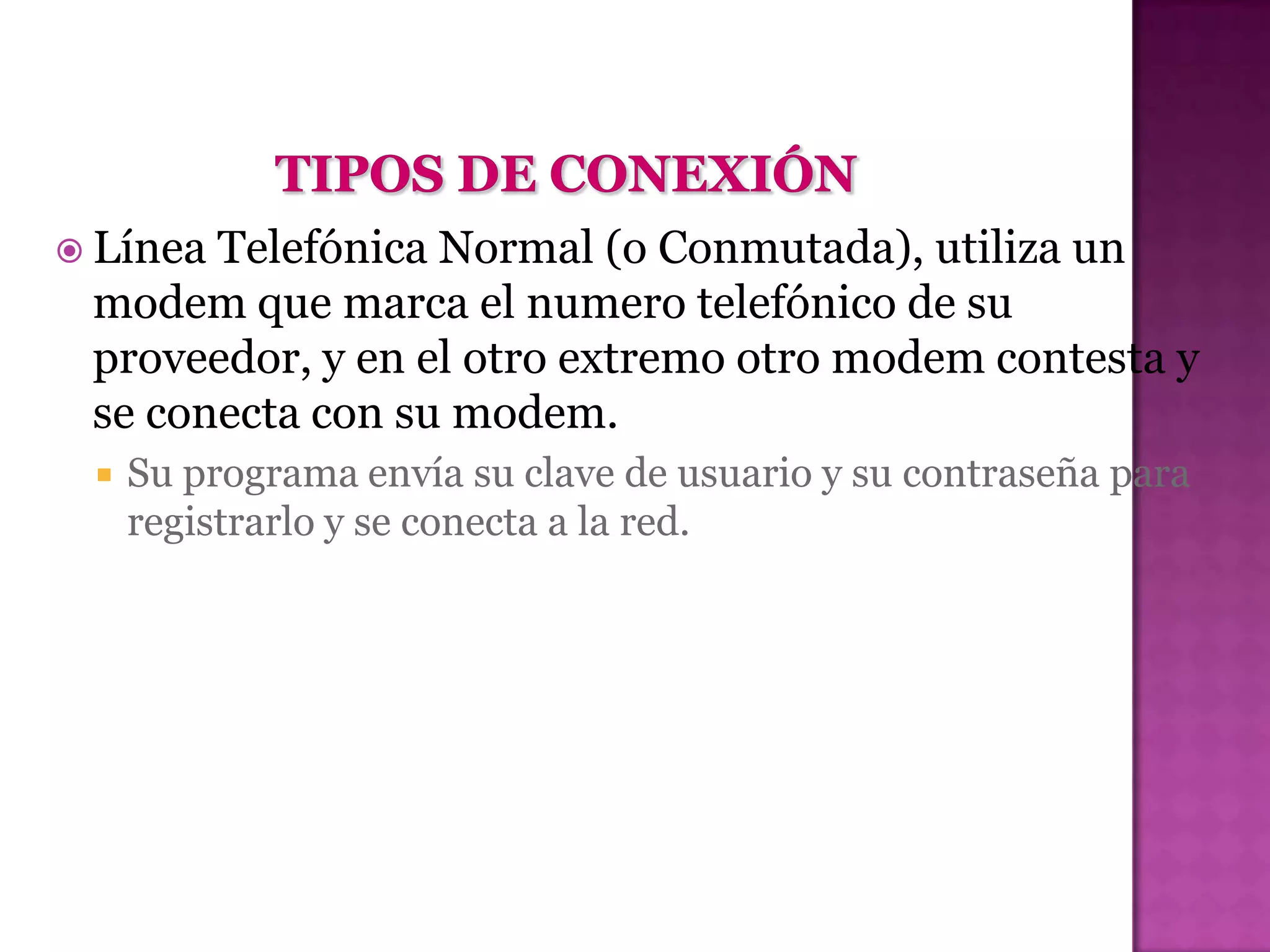  LíneaTelefónica Normal (o Conmutada), utiliza un
 modem que marca el numero telefónico de su
 proveedor, y en el otro extremo otro modem contesta y
 se conecta con su modem.
    Su programa envía su clave de usuario y su contraseña para
     registrarlo y se conecta a la red.
 