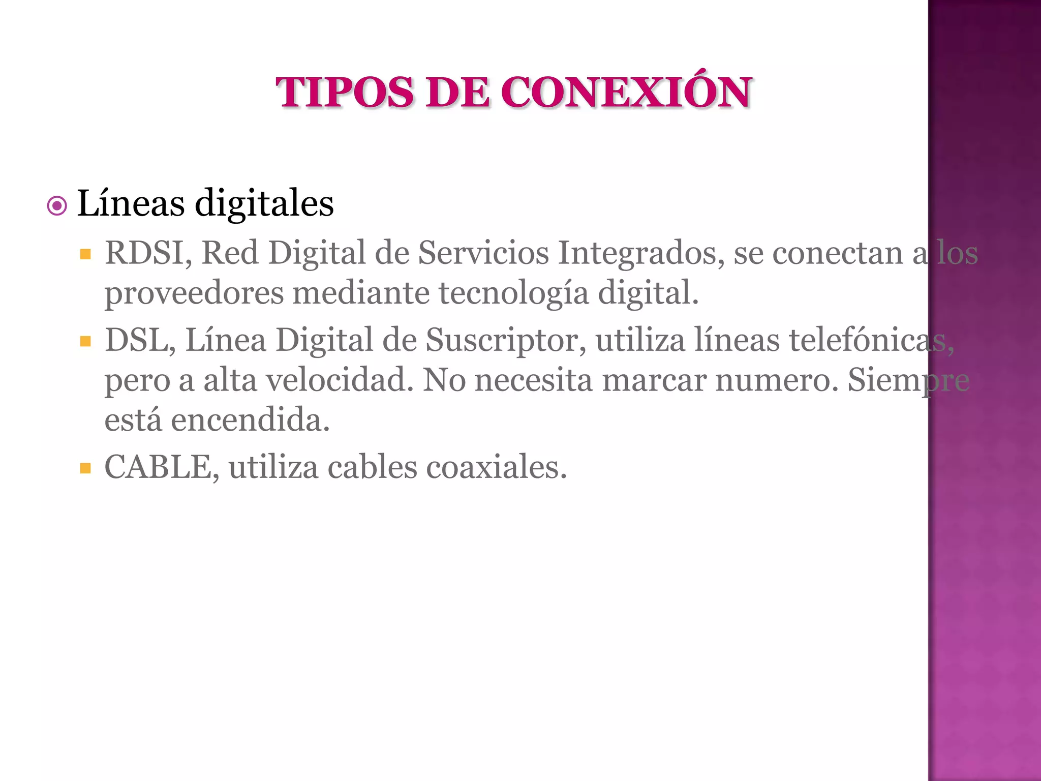  Líneas   digitales
    RDSI, Red Digital de Servicios Integrados, se conectan a los
     proveedores mediante tecnología digital.
    DSL, Línea Digital de Suscriptor, utiliza líneas telefónicas,
     pero a alta velocidad. No necesita marcar numero. Siempre
     está encendida.
    CABLE, utiliza cables coaxiales.
 