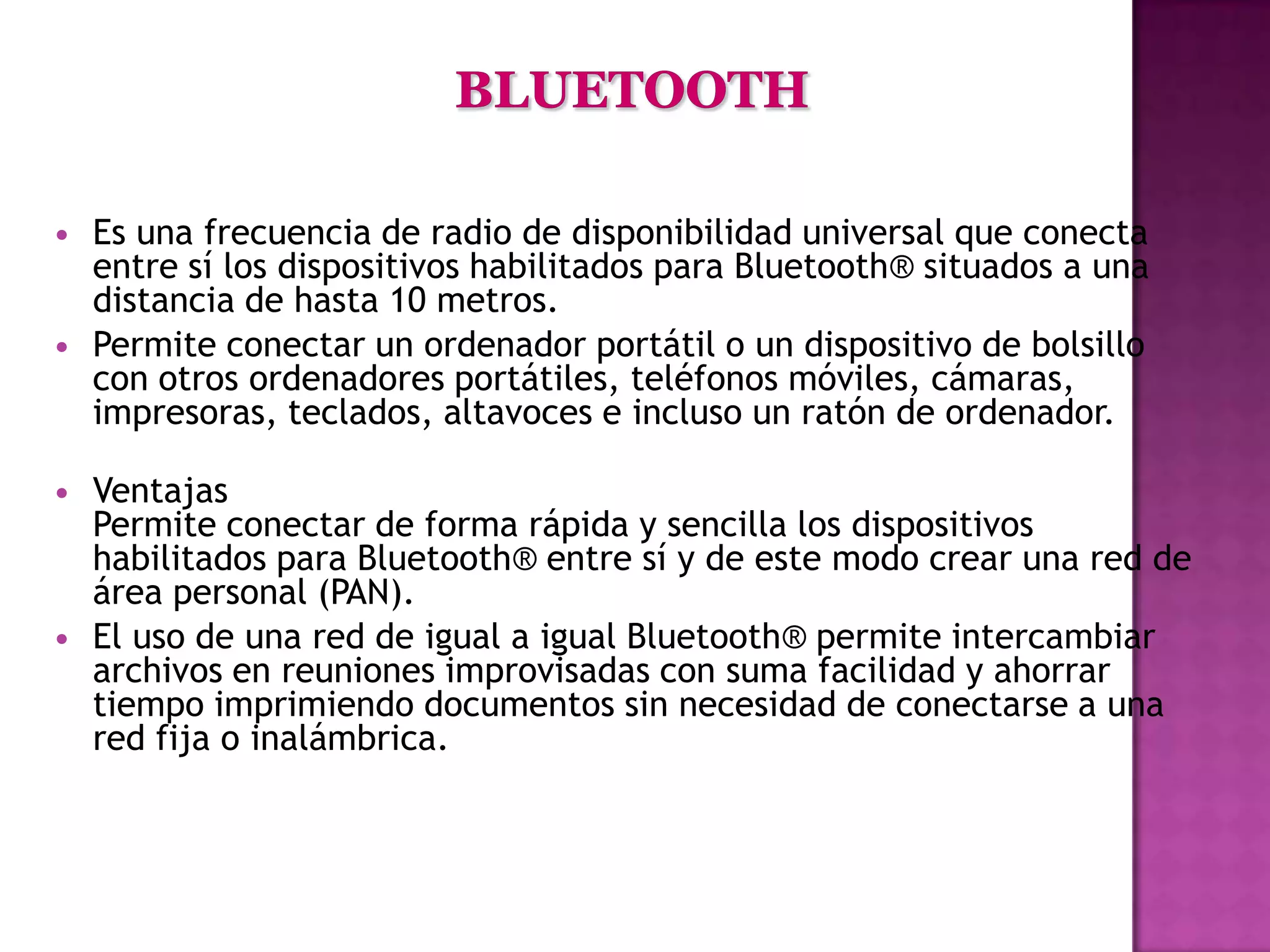    Es una frecuencia de radio de disponibilidad universal que conecta
    entre sí los dispositivos habilitados para Bluetooth® situados a una
    distancia de hasta 10 metros.
   Permite conectar un ordenador portátil o un dispositivo de bolsillo
    con otros ordenadores portátiles, teléfonos móviles, cámaras,
    impresoras, teclados, altavoces e incluso un ratón de ordenador.

   Ventajas
    Permite conectar de forma rápida y sencilla los dispositivos
    habilitados para Bluetooth® entre sí y de este modo crear una red de
    área personal (PAN).
   El uso de una red de igual a igual Bluetooth® permite intercambiar
    archivos en reuniones improvisadas con suma facilidad y ahorrar
    tiempo imprimiendo documentos sin necesidad de conectarse a una
    red fija o inalámbrica.
 