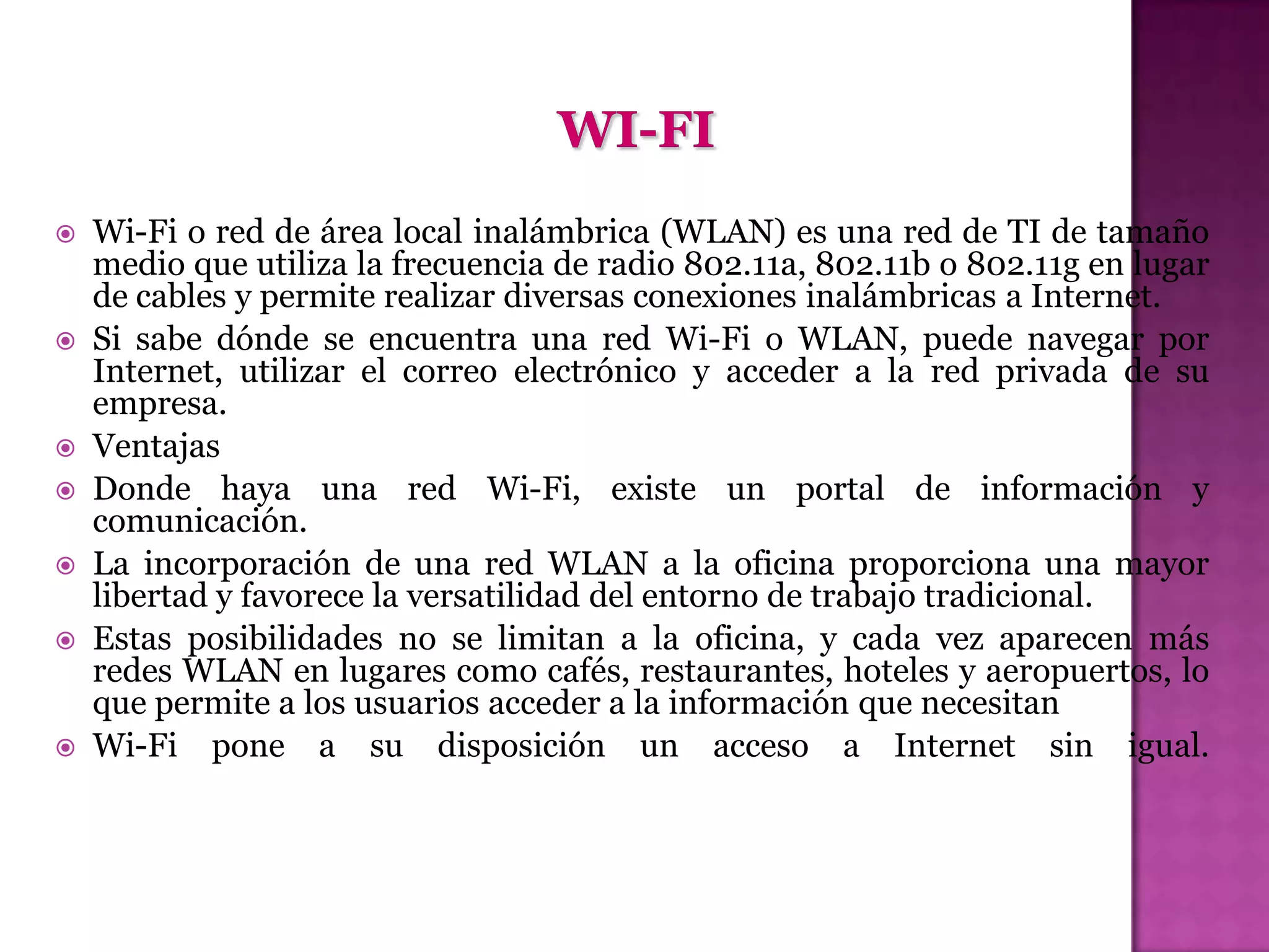    Wi-Fi o red de área local inalámbrica (WLAN) es una red de TI de tamaño
    medio que utiliza la frecuencia de radio 802.11a, 802.11b o 802.11g en lugar
    de cables y permite realizar diversas conexiones inalámbricas a Internet.
   Si sabe dónde se encuentra una red Wi-Fi o WLAN, puede navegar por
    Internet, utilizar el correo electrónico y acceder a la red privada de su
    empresa.
   Ventajas
   Donde haya una red Wi-Fi, existe un portal de información y
    comunicación.
   La incorporación de una red WLAN a la oficina proporciona una mayor
    libertad y favorece la versatilidad del entorno de trabajo tradicional.
   Estas posibilidades no se limitan a la oficina, y cada vez aparecen más
    redes WLAN en lugares como cafés, restaurantes, hoteles y aeropuertos, lo
    que permite a los usuarios acceder a la información que necesitan
   Wi-Fi pone a su disposición un acceso a Internet sin igual.
 