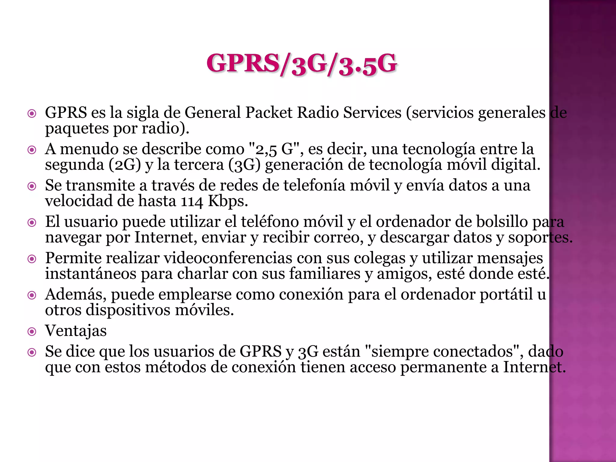    GPRS es la sigla de General Packet Radio Services (servicios generales de
    paquetes por radio).
   A menudo se describe como "2,5 G", es decir, una tecnología entre la
    segunda (2G) y la tercera (3G) generación de tecnología móvil digital.
   Se transmite a través de redes de telefonía móvil y envía datos a una
    velocidad de hasta 114 Kbps.
   El usuario puede utilizar el teléfono móvil y el ordenador de bolsillo para
    navegar por Internet, enviar y recibir correo, y descargar datos y soportes.
   Permite realizar videoconferencias con sus colegas y utilizar mensajes
    instantáneos para charlar con sus familiares y amigos, esté donde esté.
   Además, puede emplearse como conexión para el ordenador portátil u
    otros dispositivos móviles.
   Ventajas
   Se dice que los usuarios de GPRS y 3G están "siempre conectados", dado
    que con estos métodos de conexión tienen acceso permanente a Internet.
 