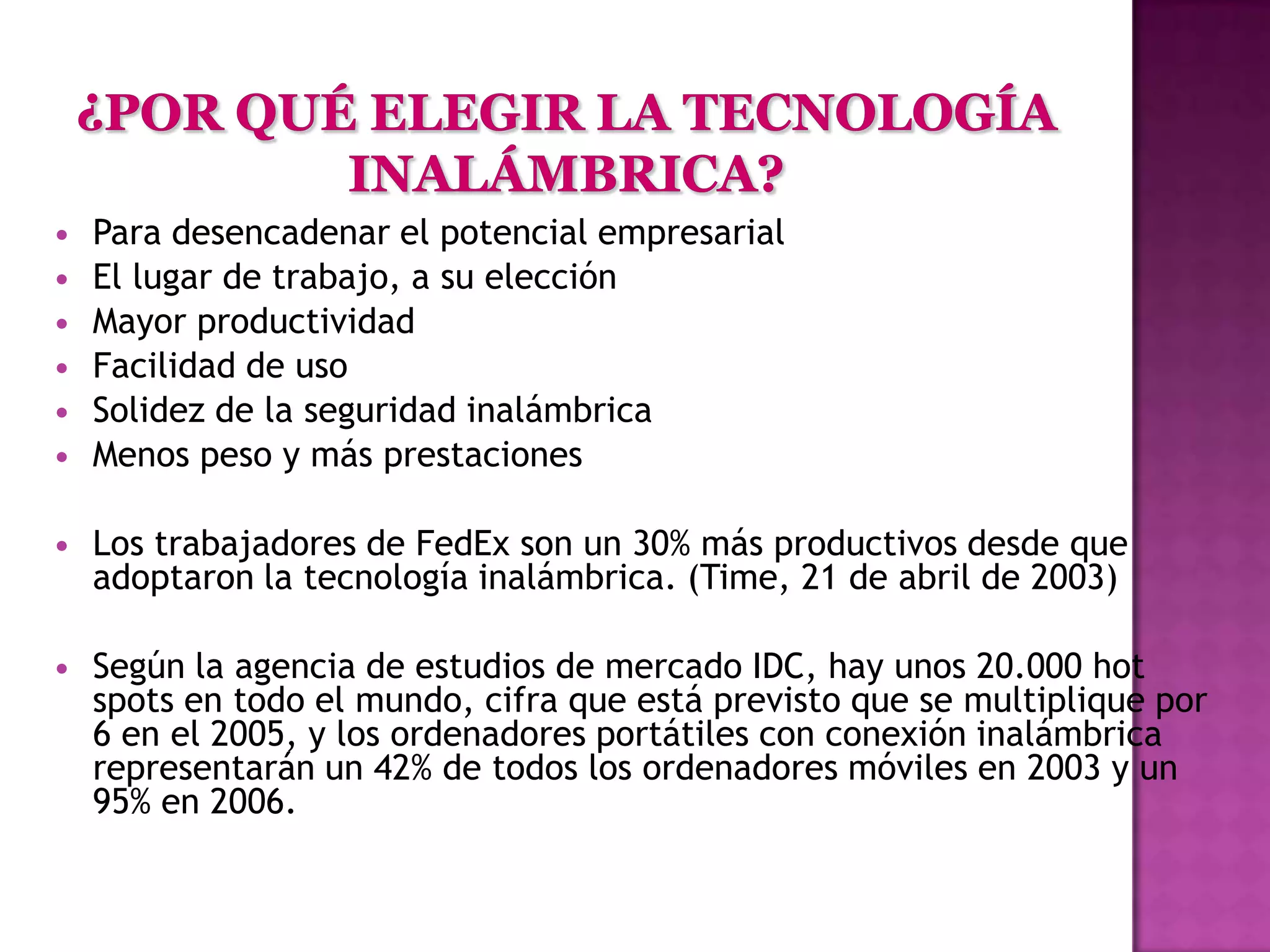    Para desencadenar el potencial empresarial
   El lugar de trabajo, a su elección
   Mayor productividad
   Facilidad de uso
   Solidez de la seguridad inalámbrica
   Menos peso y más prestaciones

   Los trabajadores de FedEx son un 30% más productivos desde que
    adoptaron la tecnología inalámbrica. (Time, 21 de abril de 2003)

   Según la agencia de estudios de mercado IDC, hay unos 20.000 hot
    spots en todo el mundo, cifra que está previsto que se multiplique por
    6 en el 2005, y los ordenadores portátiles con conexión inalámbrica
    representarán un 42% de todos los ordenadores móviles en 2003 y un
    95% en 2006.
 