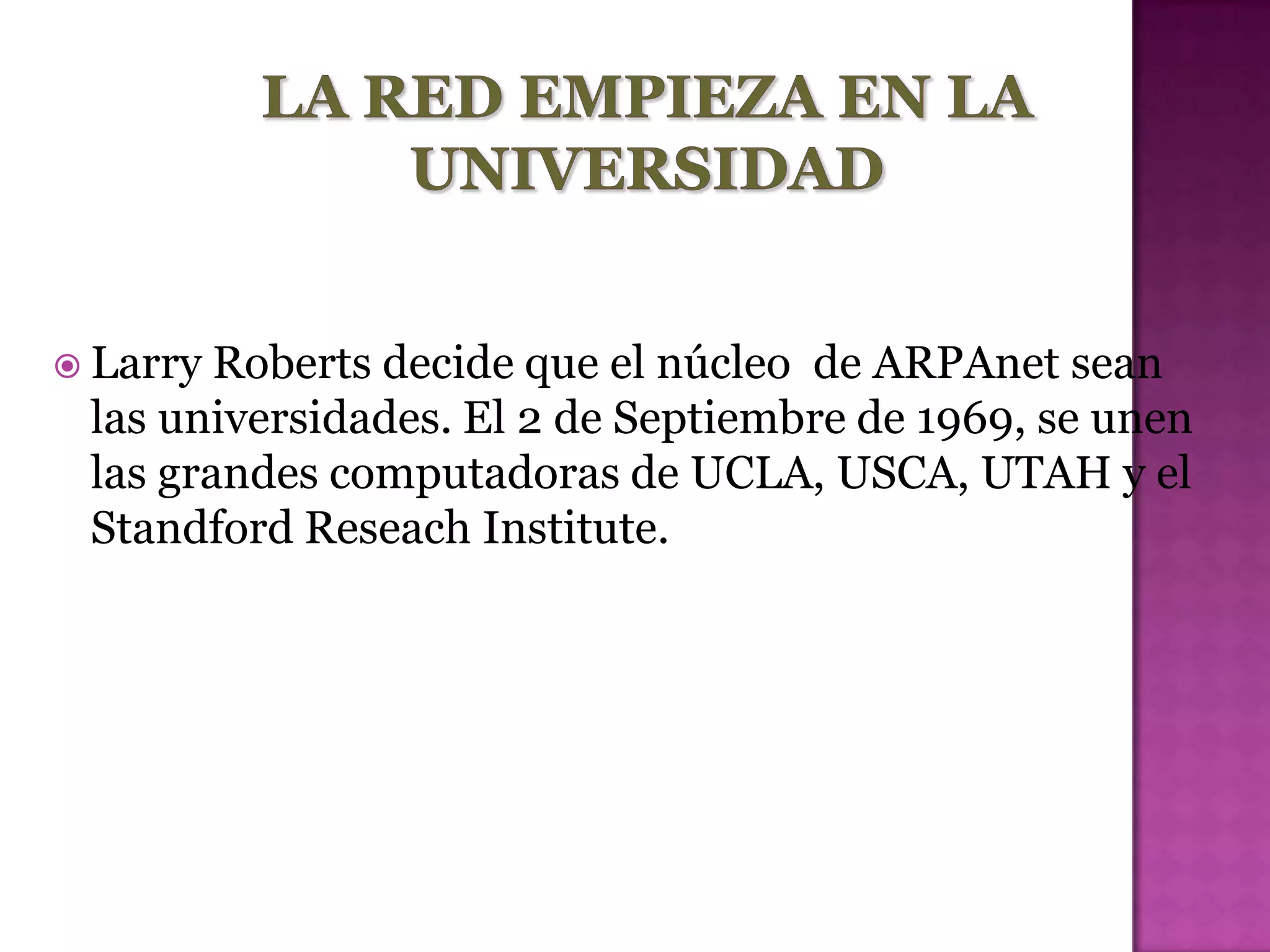  Larry Roberts decide que el núcleo de ARPAnet sean
 las universidades. El 2 de Septiembre de 1969, se unen
 las grandes computadoras de UCLA, USCA, UTAH y el
 Standford Reseach Institute.
 