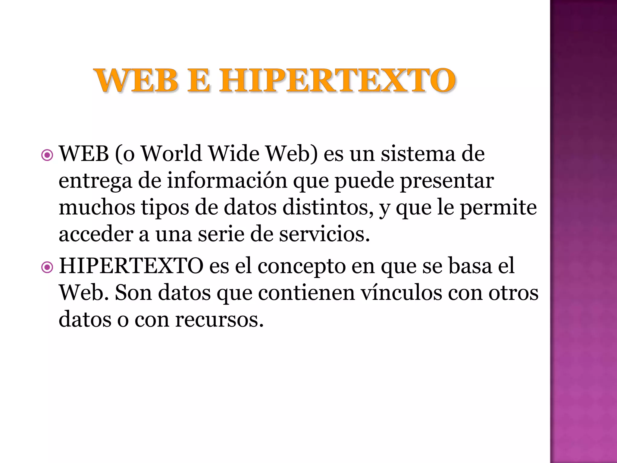  WEB   (o World Wide Web) es un sistema de
  entrega de información que puede presentar
  muchos tipos de datos distintos, y que le permite
  acceder a una serie de servicios.
 HIPERTEXTO es el concepto en que se basa el
  Web. Son datos que contienen vínculos con otros
  datos o con recursos.
 