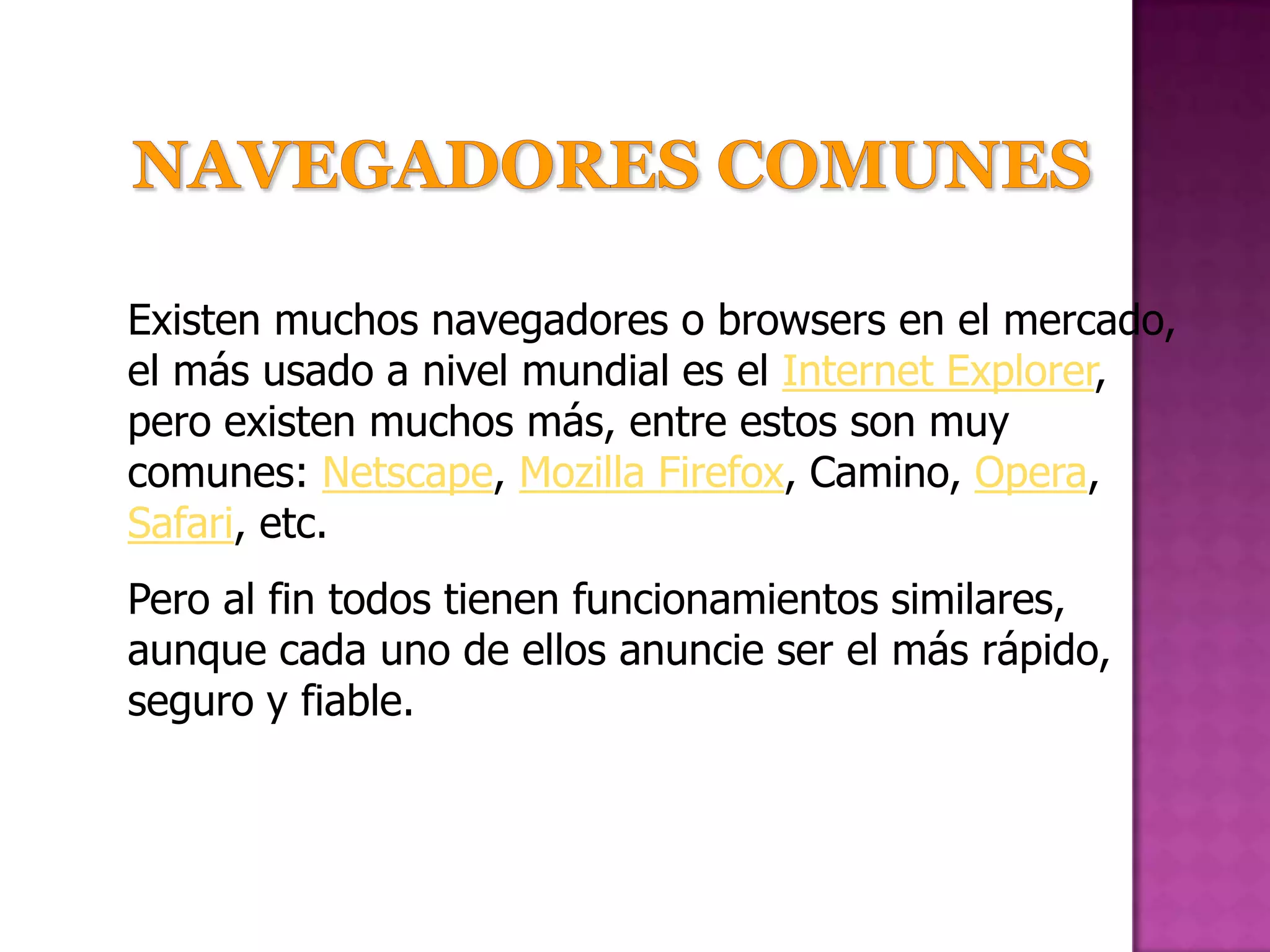 Existen muchos navegadores o browsers en el mercado,
el más usado a nivel mundial es el Internet Explorer,
pero existen muchos más, entre estos son muy
comunes: Netscape, Mozilla Firefox, Camino, Opera,
Safari, etc.
Pero al fin todos tienen funcionamientos similares,
aunque cada uno de ellos anuncie ser el más rápido,
seguro y fiable.
 