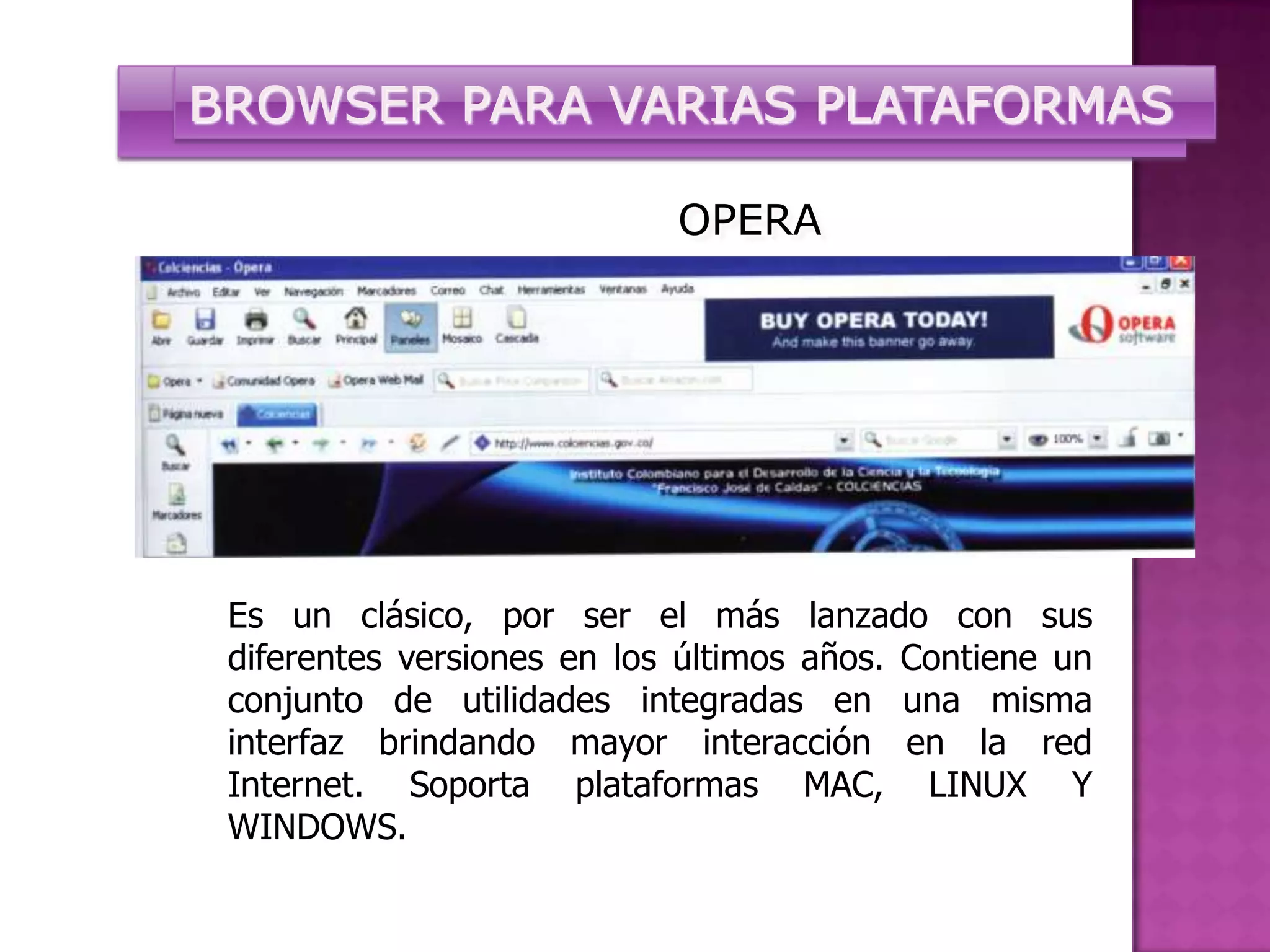 BROWSER PARA VARIAS PLATAFORMAS

                            OPERA




 Es un clásico, por ser el más lanzado con sus
 diferentes versiones en los últimos años. Contiene un
 conjunto de utilidades integradas en una misma
 interfaz brindando mayor interacción en la red
 Internet. Soporta plataformas MAC, LINUX Y
 WINDOWS.
 