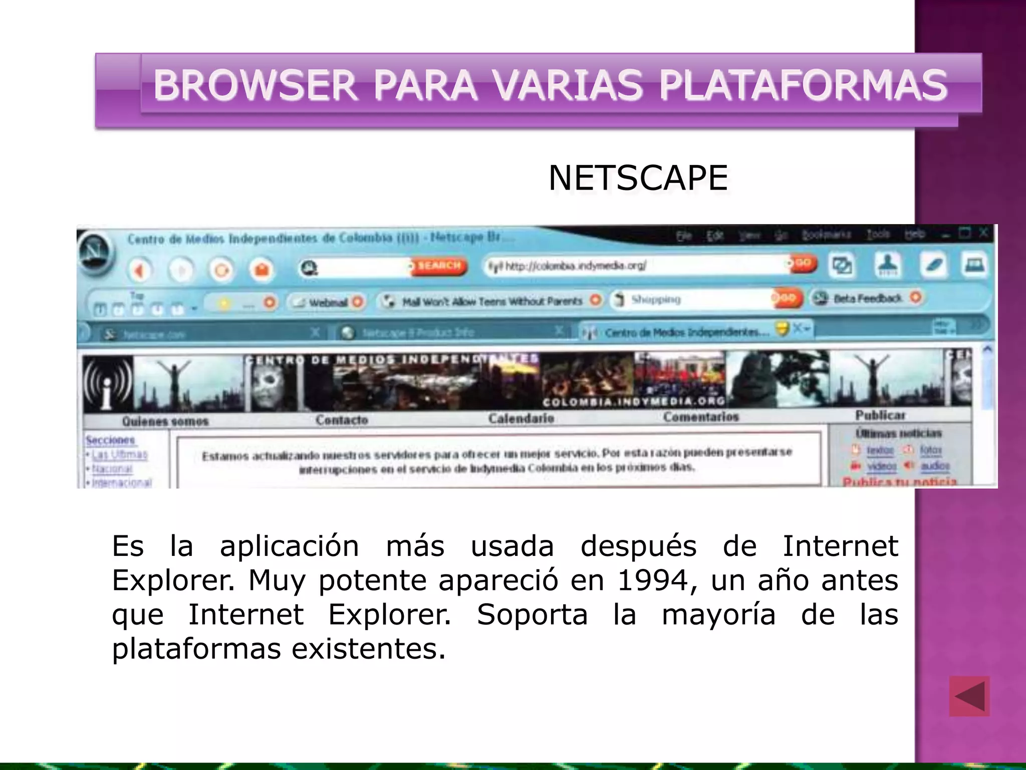 BROWSER PARA VARIAS PLATAFORMAS

                            NETSCAPE




Es la aplicación más usada después de Internet
Explorer. Muy potente apareció en 1994, un año antes
que Internet Explorer. Soporta la mayoría de las
plataformas existentes.
 