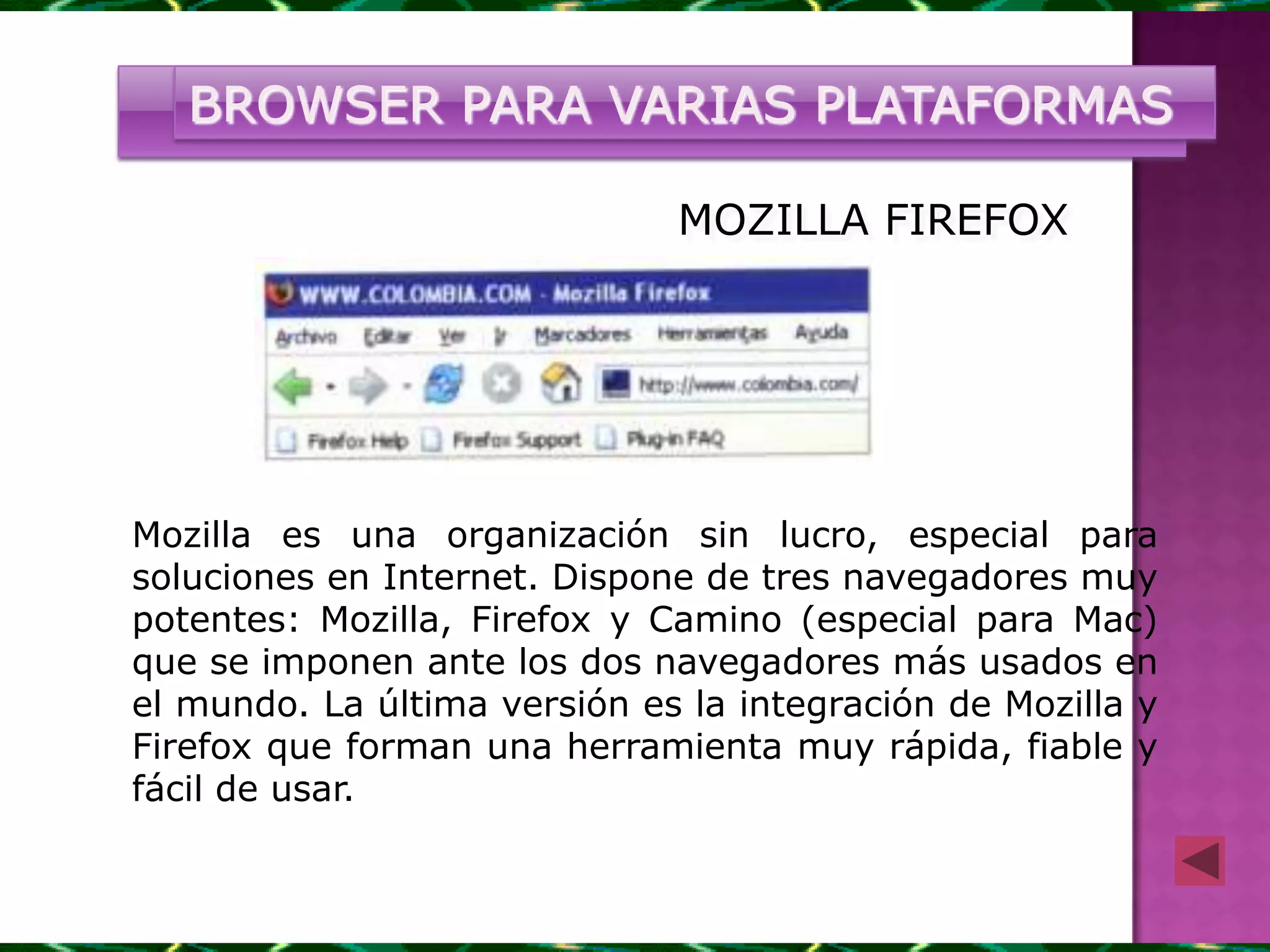 BROWSER PARA VARIAS PLATAFORMAS

                              MOZILLA FIREFOX




Mozilla es una organización sin lucro, especial para
soluciones en Internet. Dispone de tres navegadores muy
potentes: Mozilla, Firefox y Camino (especial para Mac)
que se imponen ante los dos navegadores más usados en
el mundo. La última versión es la integración de Mozilla y
Firefox que forman una herramienta muy rápida, fiable y
fácil de usar.
 