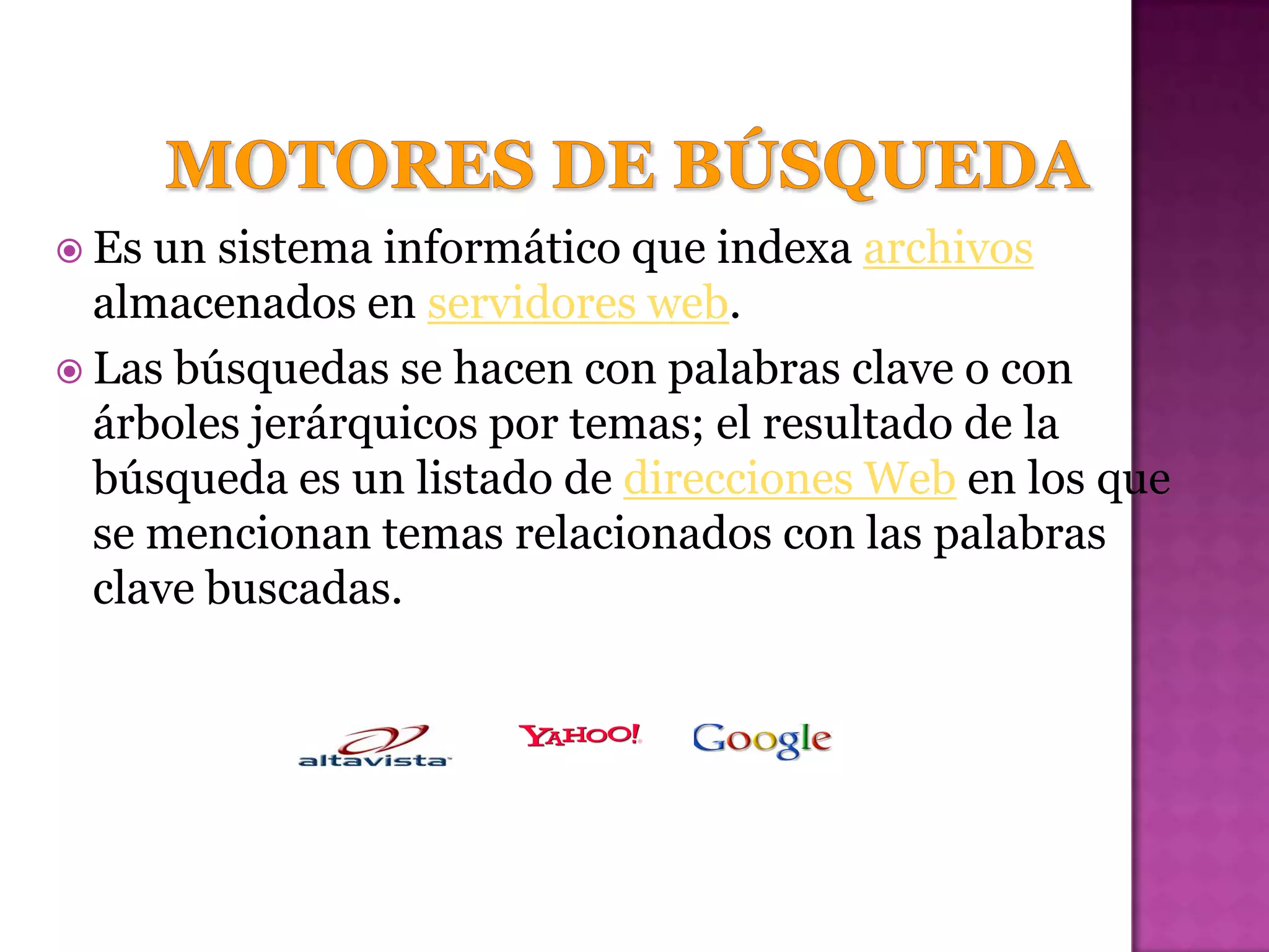  Es un sistema informático que indexa archivos
  almacenados en servidores web.
 Las búsquedas se hacen con palabras clave o con
  árboles jerárquicos por temas; el resultado de la
  búsqueda es un listado de direcciones Web en los que
  se mencionan temas relacionados con las palabras
  clave buscadas.
 