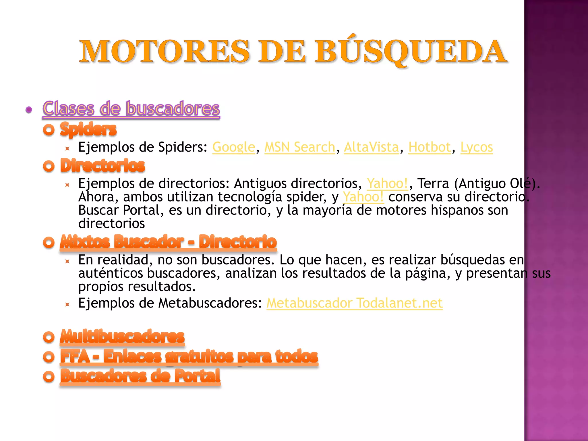    Ejemplos de Spiders: Google, MSN Search, AltaVista, Hotbot, Lycos

   Ejemplos de directorios: Antiguos directorios, Yahoo!, Terra (Antiguo Olé).
    Ahora, ambos utilizan tecnología spider, y Yahoo! conserva su directorio.
    Buscar Portal, es un directorio, y la mayoría de motores hispanos son
    directorios

   En realidad, no son buscadores. Lo que hacen, es realizar búsquedas en
    auténticos buscadores, analizan los resultados de la página, y presentan sus
    propios resultados.
   Ejemplos de Metabuscadores: Metabuscador Todalanet.net
 