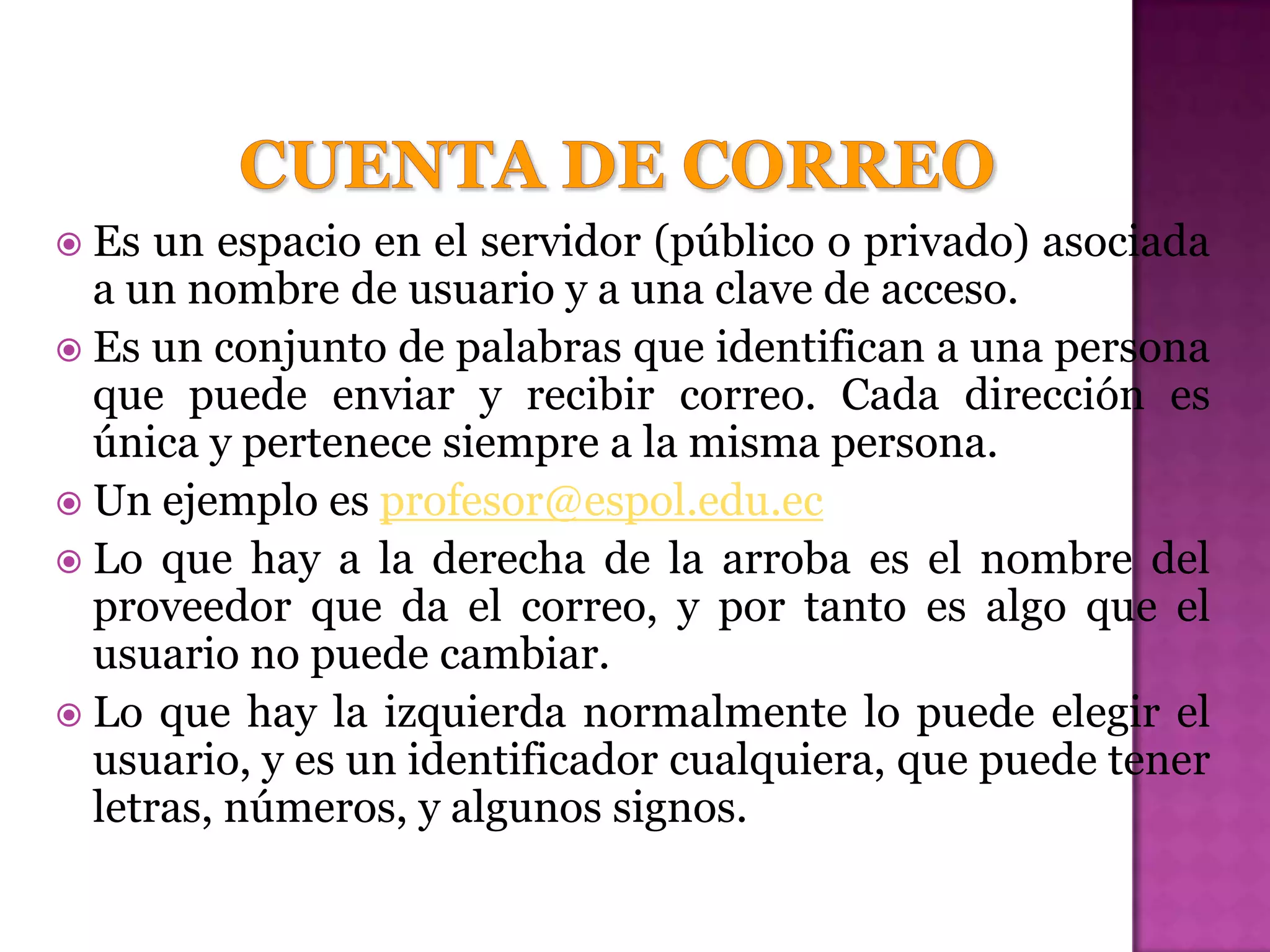  Es  un espacio en el servidor (público o privado) asociada
  a un nombre de usuario y a una clave de acceso.
 Es un conjunto de palabras que identifican a una persona
  que puede enviar y recibir correo. Cada dirección es
  única y pertenece siempre a la misma persona.
 Un ejemplo es profesor@espol.edu.ec
 Lo que hay a la derecha de la arroba es el nombre del
  proveedor que da el correo, y por tanto es algo que el
  usuario no puede cambiar.
 Lo que hay la izquierda normalmente lo puede elegir el
  usuario, y es un identificador cualquiera, que puede tener
  letras, números, y algunos signos.
 