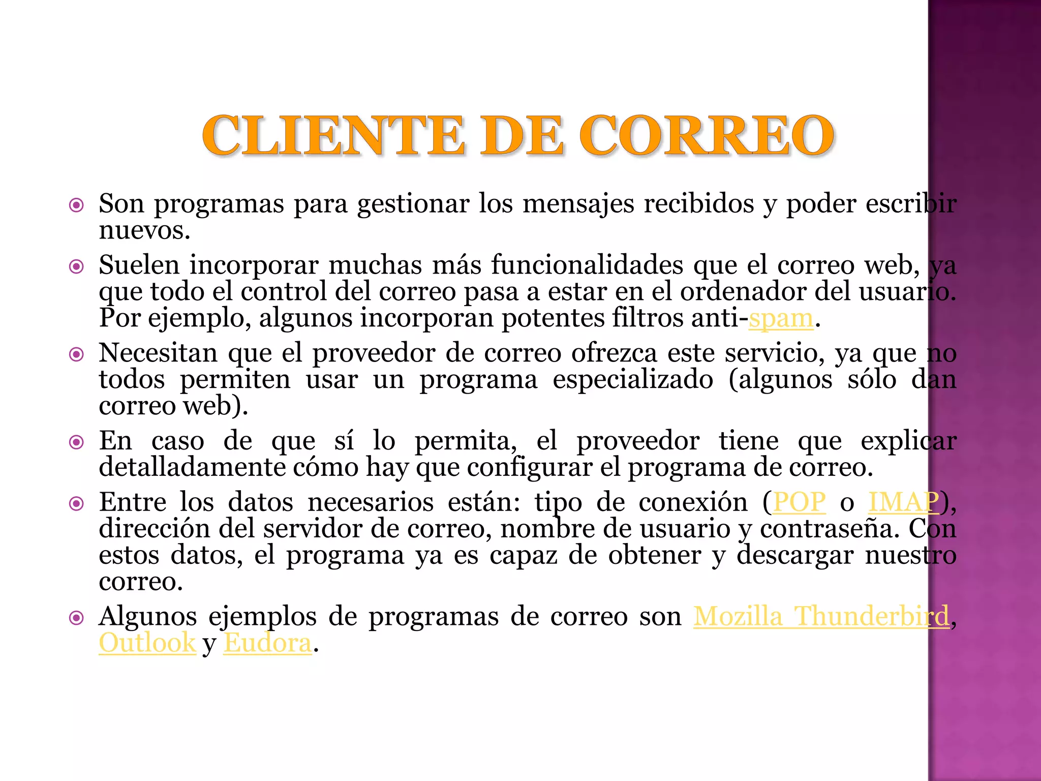    Son programas para gestionar los mensajes recibidos y poder escribir
    nuevos.
   Suelen incorporar muchas más funcionalidades que el correo web, ya
    que todo el control del correo pasa a estar en el ordenador del usuario.
    Por ejemplo, algunos incorporan potentes filtros anti-spam.
   Necesitan que el proveedor de correo ofrezca este servicio, ya que no
    todos permiten usar un programa especializado (algunos sólo dan
    correo web).
   En caso de que sí lo permita, el proveedor tiene que explicar
    detalladamente cómo hay que configurar el programa de correo.
   Entre los datos necesarios están: tipo de conexión (POP o IMAP),
    dirección del servidor de correo, nombre de usuario y contraseña. Con
    estos datos, el programa ya es capaz de obtener y descargar nuestro
    correo.
   Algunos ejemplos de programas de correo son Mozilla Thunderbird,
    Outlook y Eudora.
 