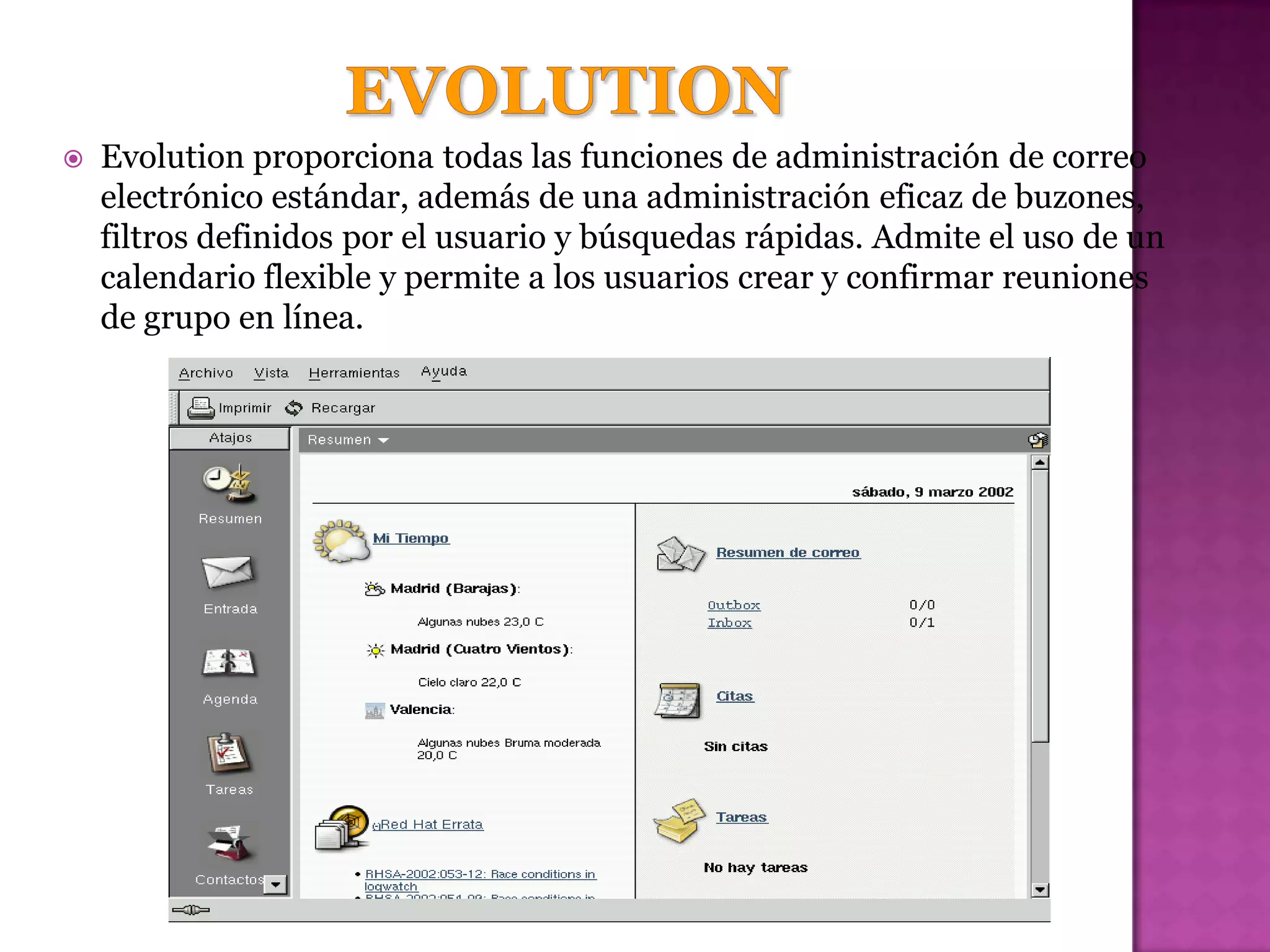    Evolution proporciona todas las funciones de administración de correo
    electrónico estándar, además de una administración eficaz de buzones,
    filtros definidos por el usuario y búsquedas rápidas. Admite el uso de un
    calendario flexible y permite a los usuarios crear y confirmar reuniones
    de grupo en línea.
 