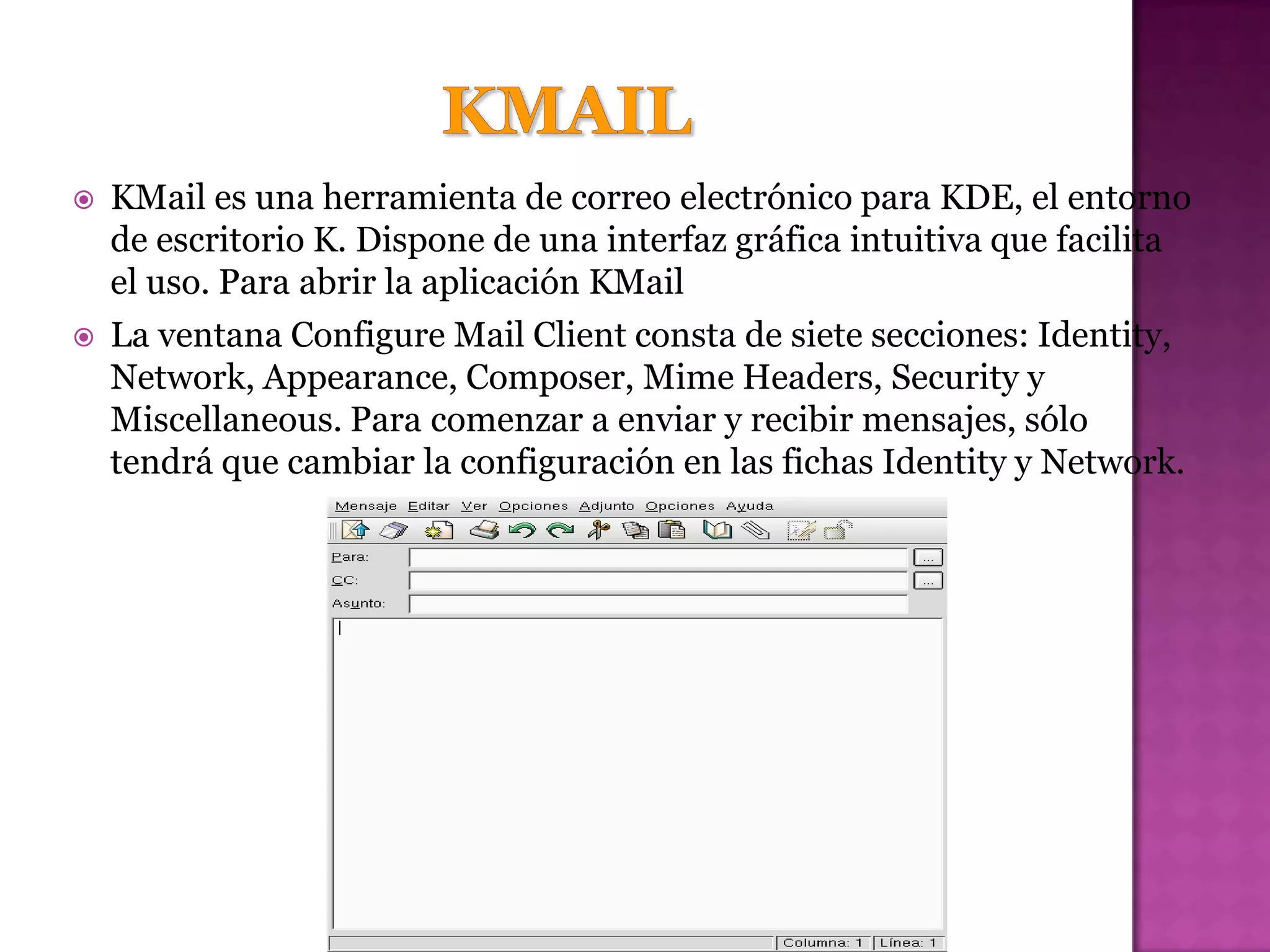    KMail es una herramienta de correo electrónico para KDE, el entorno
    de escritorio K. Dispone de una interfaz gráfica intuitiva que facilita
    el uso. Para abrir la aplicación KMail
   La ventana Configure Mail Client consta de siete secciones: Identity,
    Network, Appearance, Composer, Mime Headers, Security y
    Miscellaneous. Para comenzar a enviar y recibir mensajes, sólo
    tendrá que cambiar la configuración en las fichas Identity y Network.
 