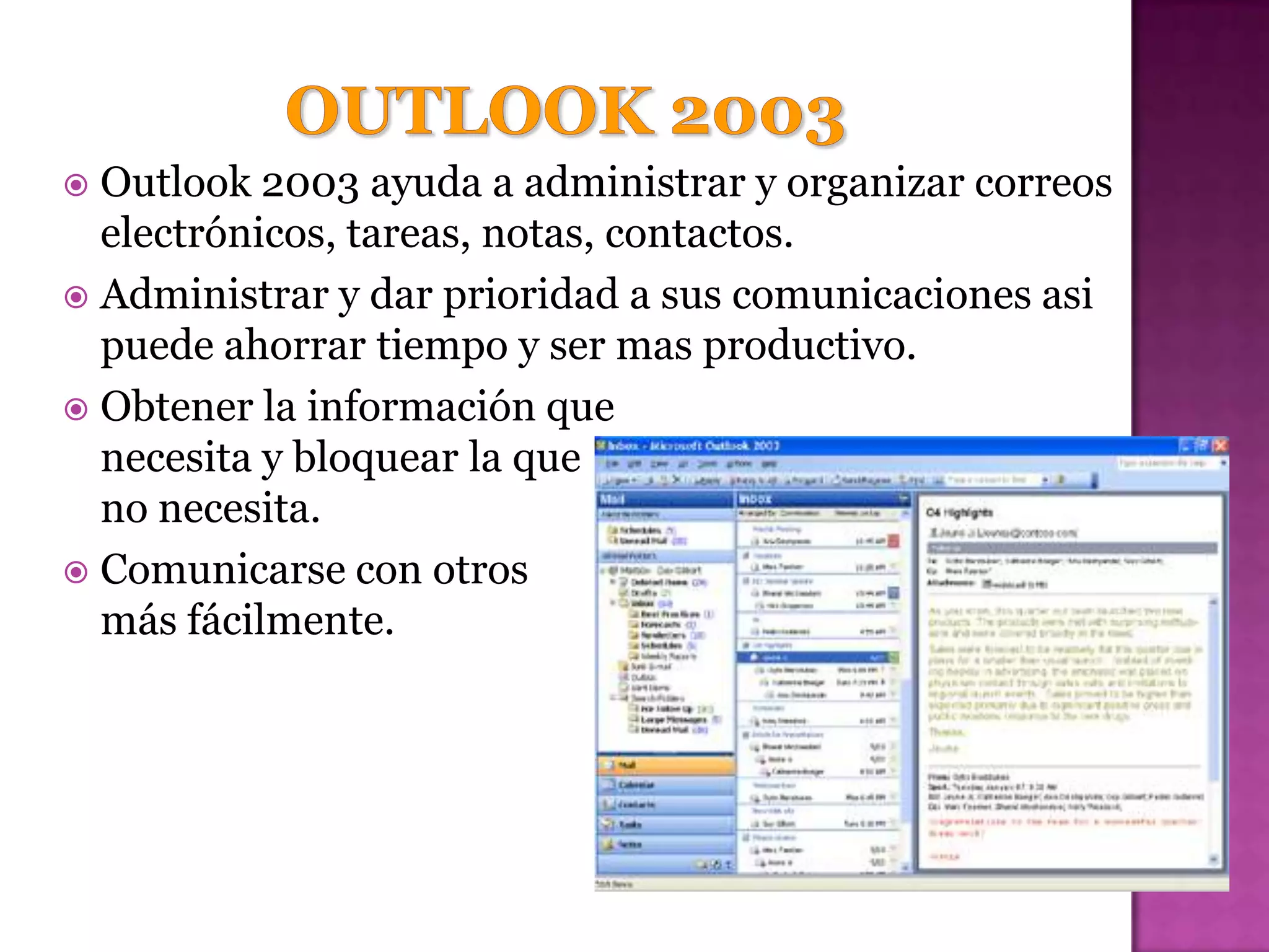  Outlook 2003 ayuda a administrar y organizar correos
  electrónicos, tareas, notas, contactos.
 Administrar y dar prioridad a sus comunicaciones asi
  puede ahorrar tiempo y ser mas productivo.
 Obtener la información que
  necesita y bloquear la que
  no necesita.
 Comunicarse con otros
  más fácilmente.
 