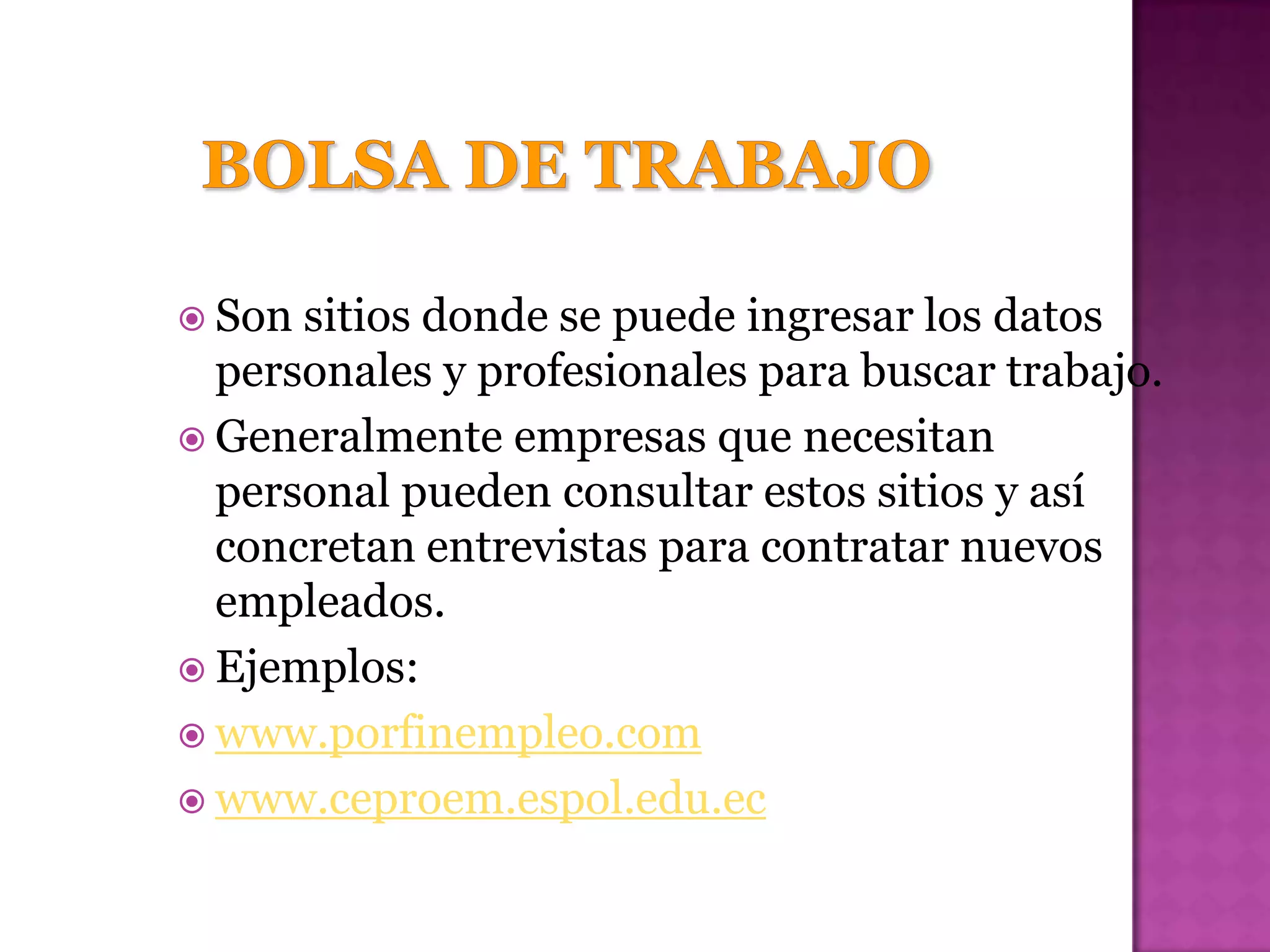  Son sitios donde se puede ingresar los datos
  personales y profesionales para buscar trabajo.
 Generalmente empresas que necesitan
  personal pueden consultar estos sitios y así
  concretan entrevistas para contratar nuevos
  empleados.
 Ejemplos:
 www.porfinempleo.com
 www.ceproem.espol.edu.ec
 