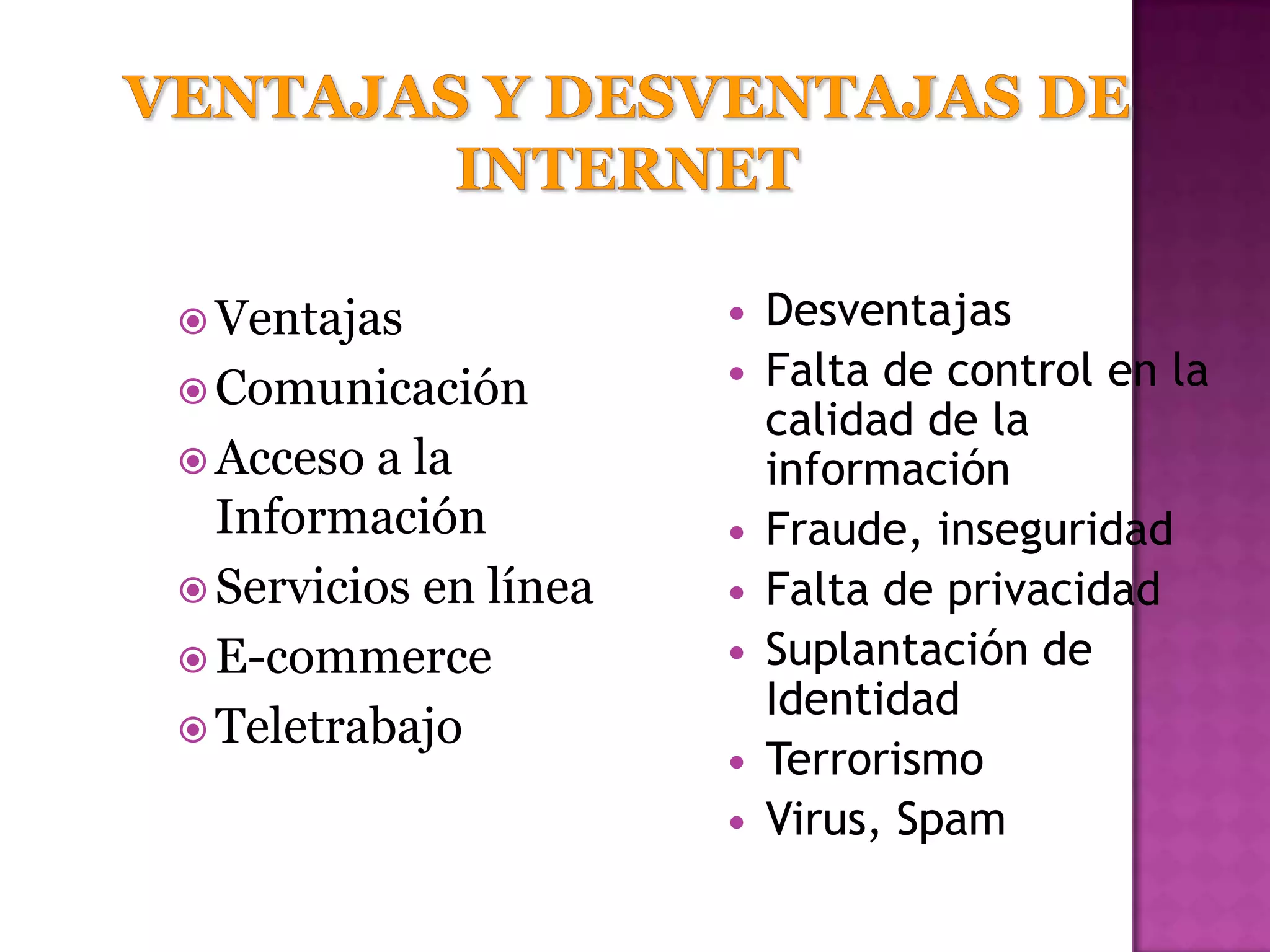  Ventajas                Desventajas
 Comunicación
                          Falta de control en la
                           calidad de la
 Acceso  a la             información
  Información             Fraude, inseguridad
 Servicios en línea      Falta de privacidad
 E-commerce              Suplantación de
                           Identidad
 Teletrabajo
                          Terrorismo
                          Virus, Spam
 