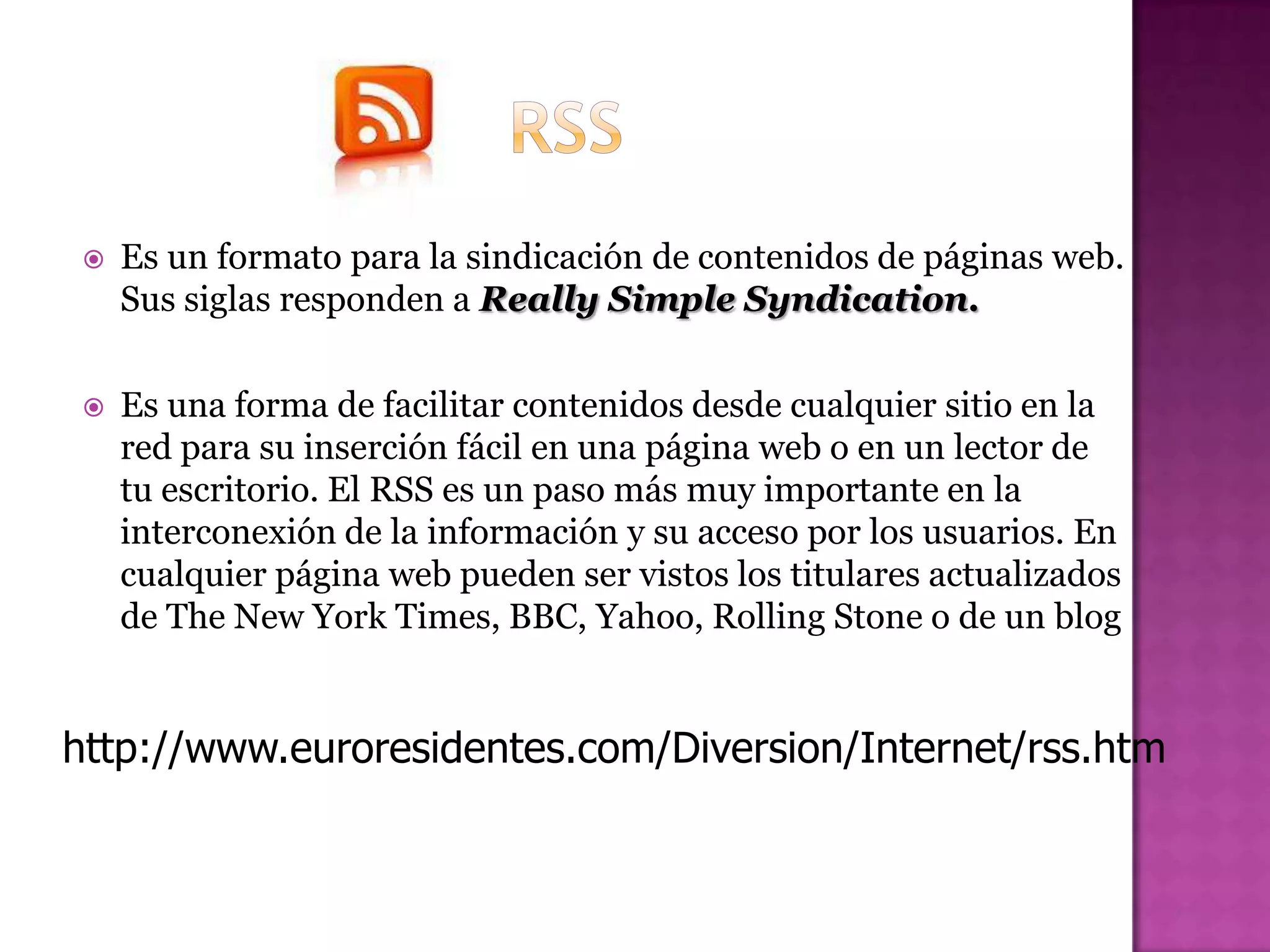    Es un formato para la sindicación de contenidos de páginas web.
     Sus siglas responden a Really Simple Syndication.

    Es una forma de facilitar contenidos desde cualquier sitio en la
     red para su inserción fácil en una página web o en un lector de
     tu escritorio. El RSS es un paso más muy importante en la
     interconexión de la información y su acceso por los usuarios. En
     cualquier página web pueden ser vistos los titulares actualizados
     de The New York Times, BBC, Yahoo, Rolling Stone o de un blog


http://www.euroresidentes.com/Diversion/Internet/rss.htm
 