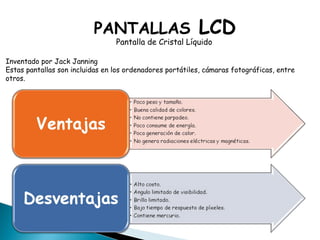PANTALLAS  LCD Pantalla de Cristal Líquido Inventado por Jack Janning Estas pantallas son incluidas en los ordenadores portátiles, cámaras fotográficas, entre otros. 