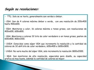 •  TTL: Solo se ve texto, generalmente son verdes o ámbar.  •  CGA: Son de 4 colores máximo ámbar o verde,  con una resolución de 200x400 hasta 400x600.  •  EGA: Monitores a color, 16 colores máximo o tonos grises, con resoluciones de 400x600, 600x800.  •  VGA: Monitores a colores 32 bits de color verdadero o en tonos grises, pasten de 600x800, 800x1200.  •  SVGA: Conocidos como súper VGA que incrementa la resolución y la cantidad de colores de 32 a64 bits de color verdadero, 600x400 a 1600x1800. •  UVGA: No varia mucho del súper VGA, solo incrementa la resolución 1800x2000.  •  XGA: Son monitores de alta resolución, especiales para diseño, su capacidad grafica es muy buena, además la cantidad de colores es mayor.  Según su resoluciones:  