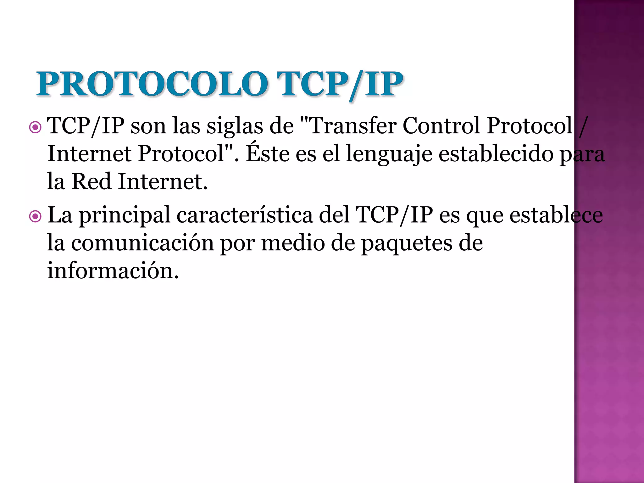  TCP/IP  son las siglas de "Transfer Control Protocol /
  Internet Protocol". Éste es el lenguaje establecido para
  la Red Internet.
 La principal característica del TCP/IP es que establece
  la comunicación por medio de paquetes de
  información.
 