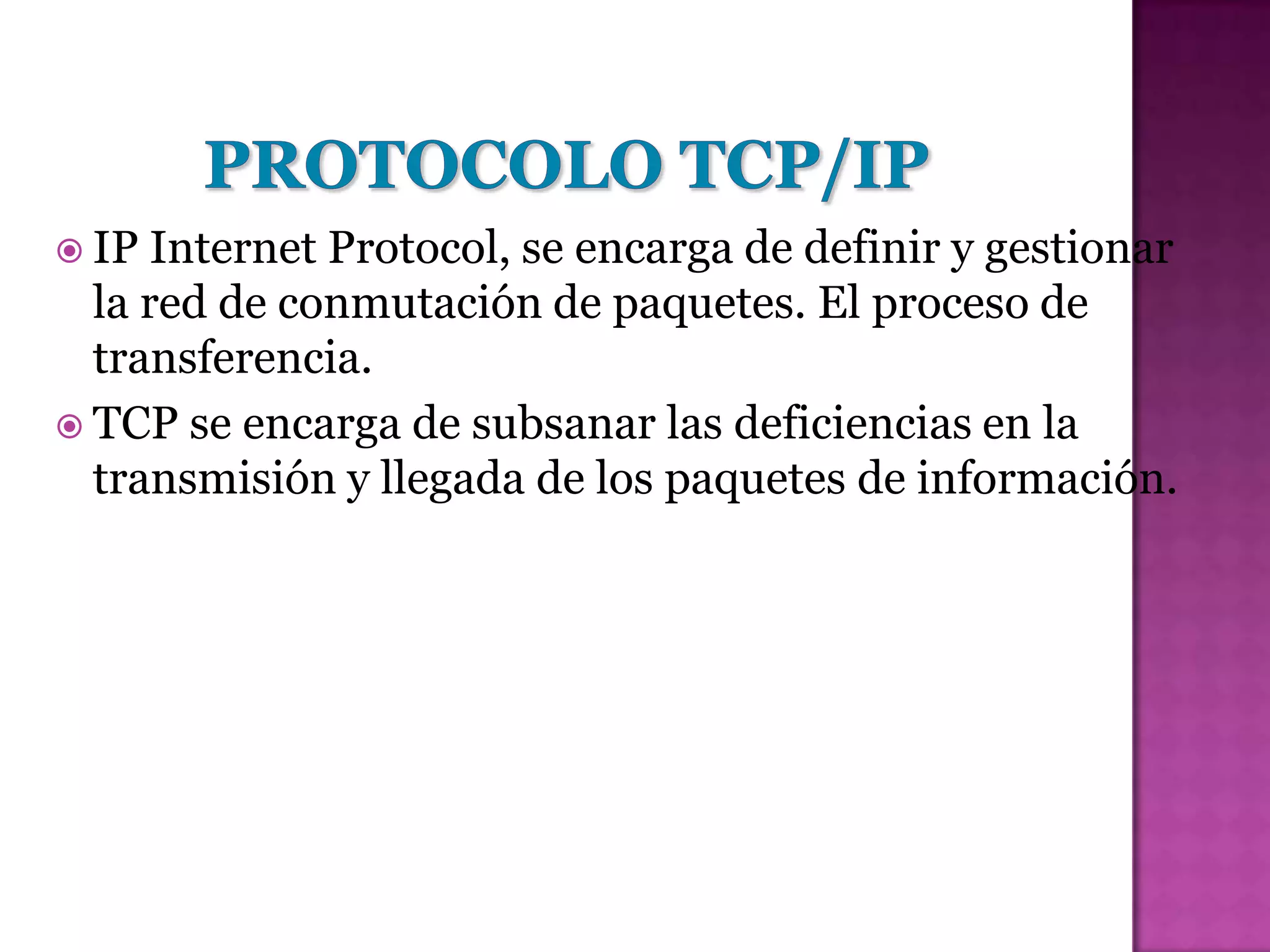 IP  Internet Protocol, se encarga de definir y gestionar
  la red de conmutación de paquetes. El proceso de
  transferencia.
 TCP se encarga de subsanar las deficiencias en la
  transmisión y llegada de los paquetes de información.
 