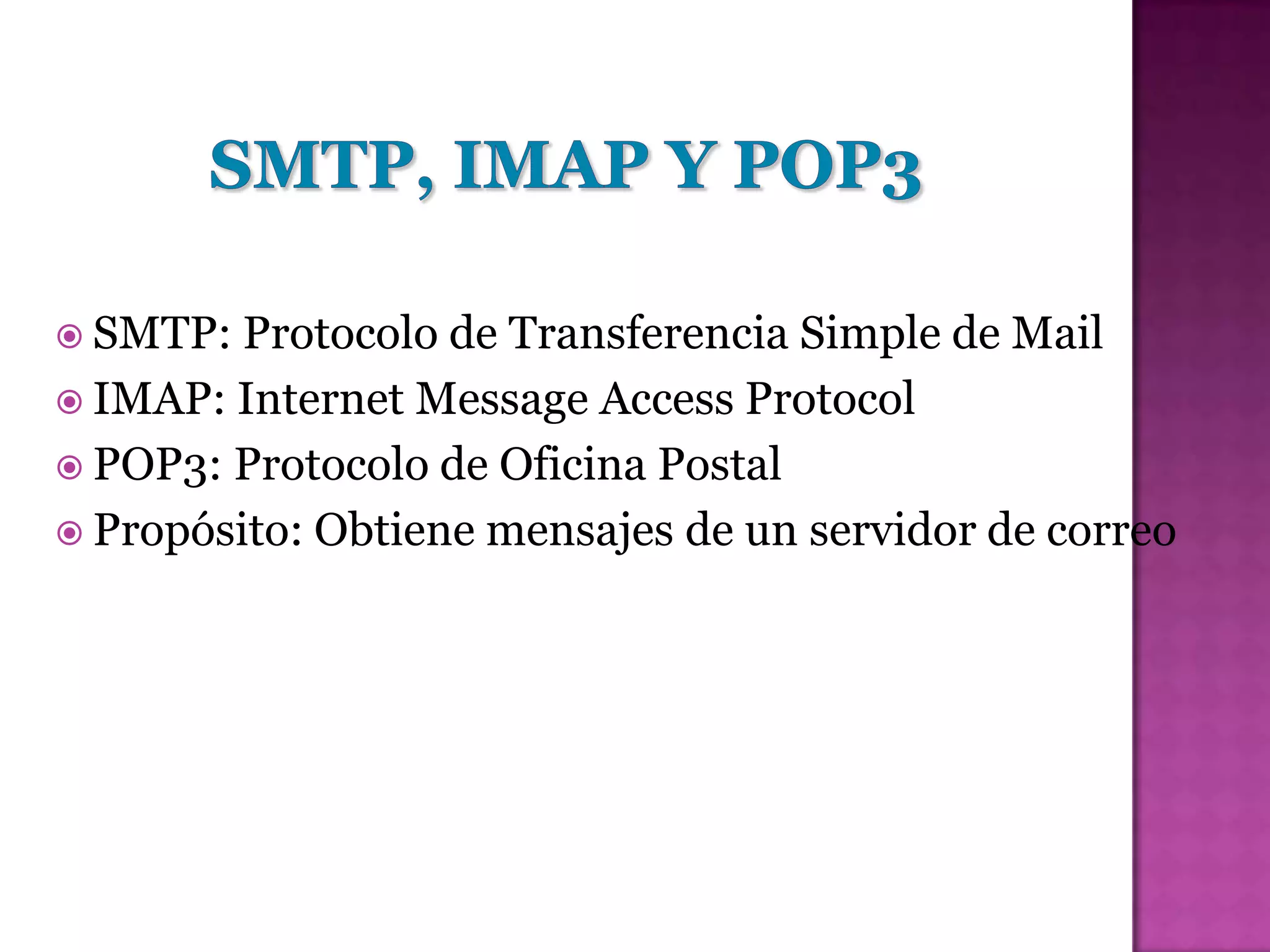  SMTP:  Protocolo de Transferencia Simple de Mail
 IMAP: Internet Message Access Protocol
 POP3: Protocolo de Oficina Postal
 Propósito: Obtiene mensajes de un servidor de correo
 