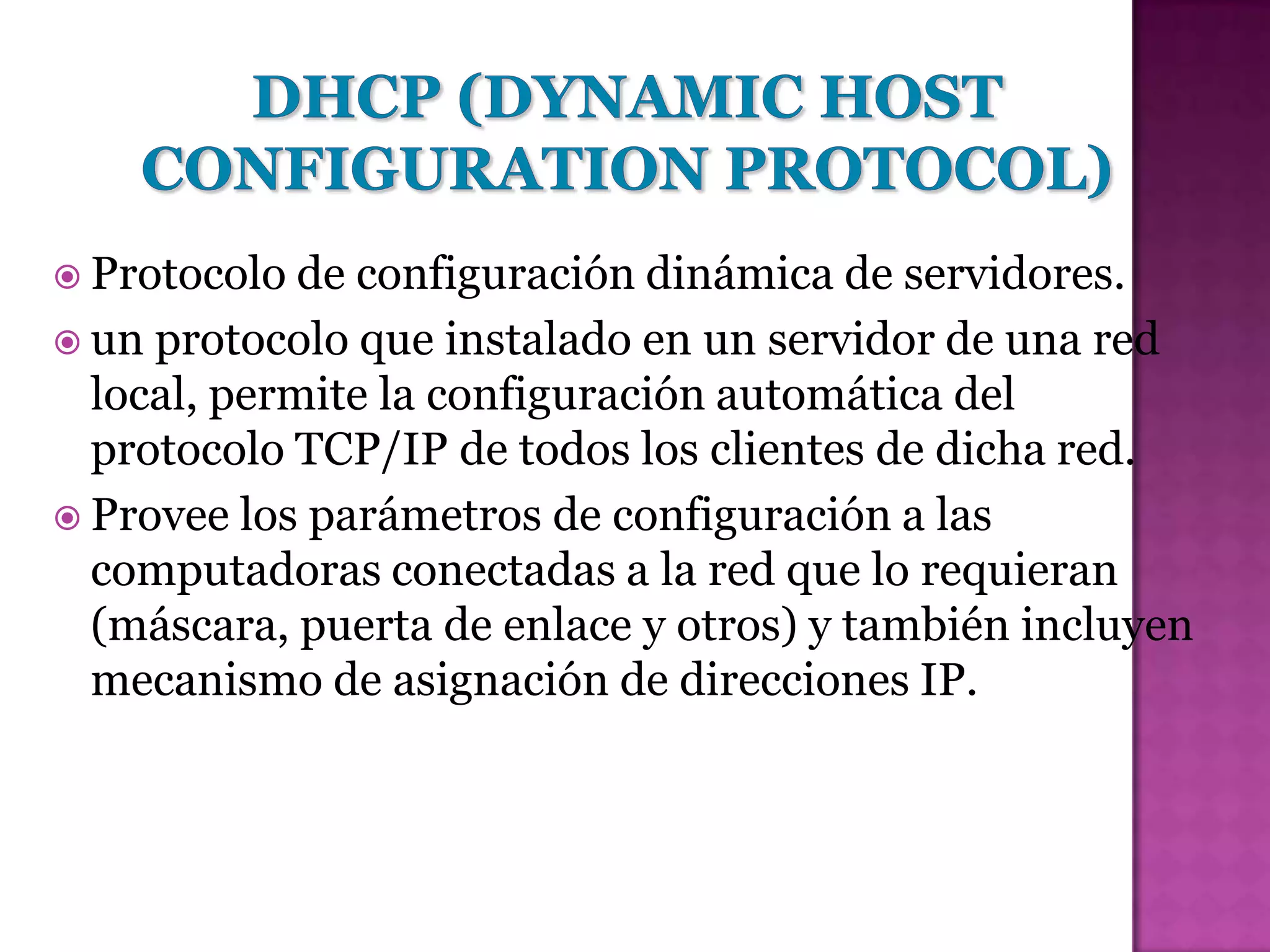  Protocolo  de configuración dinámica de servidores.
 un protocolo que instalado en un servidor de una red
  local, permite la configuración automática del
  protocolo TCP/IP de todos los clientes de dicha red.
 Provee los parámetros de configuración a las
  computadoras conectadas a la red que lo requieran
  (máscara, puerta de enlace y otros) y también incluyen
  mecanismo de asignación de direcciones IP.
 