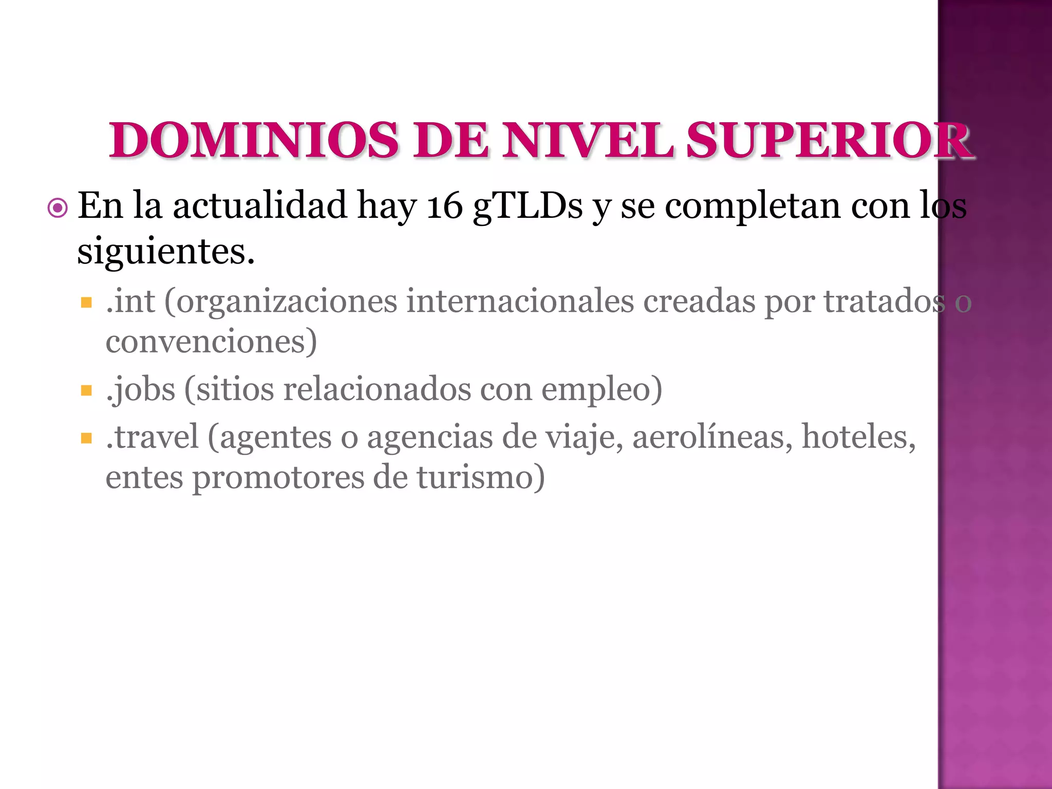  Enla actualidad hay 16 gTLDs y se completan con los
 siguientes.
    .int (organizaciones internacionales creadas por tratados o
     convenciones)
    .jobs (sitios relacionados con empleo)
    .travel (agentes o agencias de viaje, aerolíneas, hoteles,
     entes promotores de turismo)
 