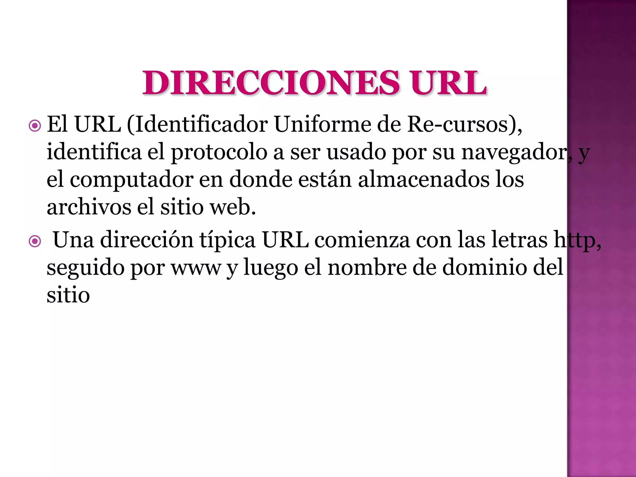  ElURL (Identificador Uniforme de Re-cursos),
 identifica el protocolo a ser usado por su navegador, y
 el computador en donde están almacenados los
 archivos el sitio web.
 Una dirección típica URL comienza con las letras http,
 seguido por www y luego el nombre de dominio del
 sitio
 