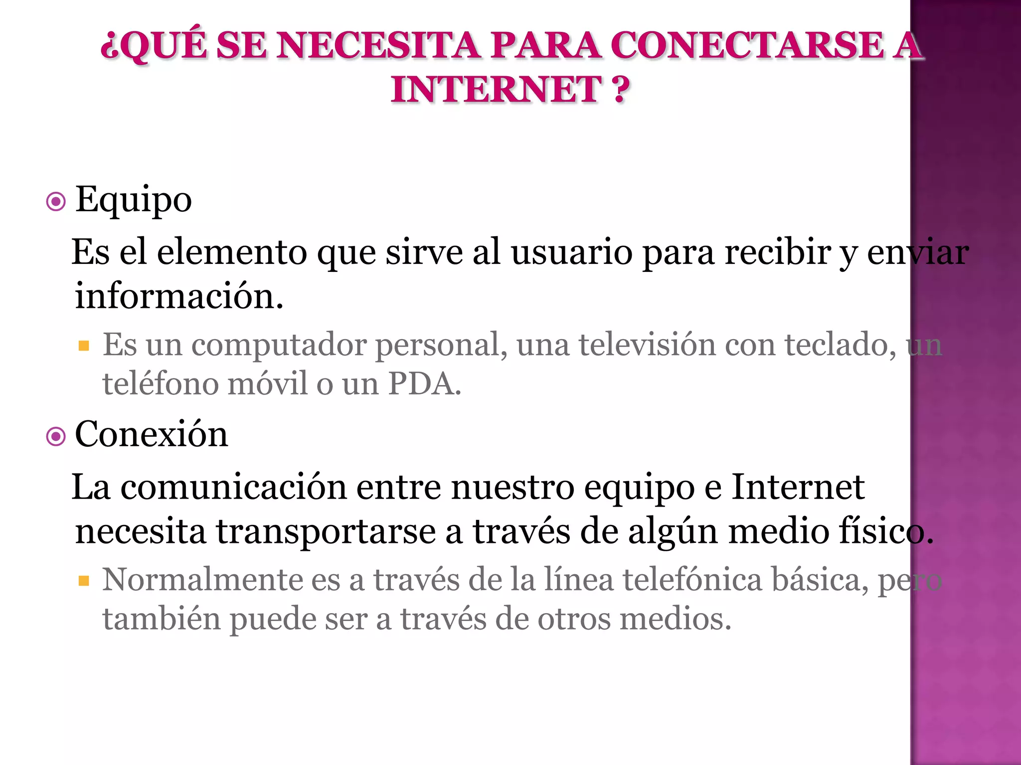  Equipo
 Es el elemento que sirve al usuario para recibir y enviar
 información.
    Es un computador personal, una televisión con teclado, un
     teléfono móvil o un PDA.
 Conexión
 La comunicación entre nuestro equipo e Internet
 necesita transportarse a través de algún medio físico.
    Normalmente es a través de la línea telefónica básica, pero
     también puede ser a través de otros medios.
 