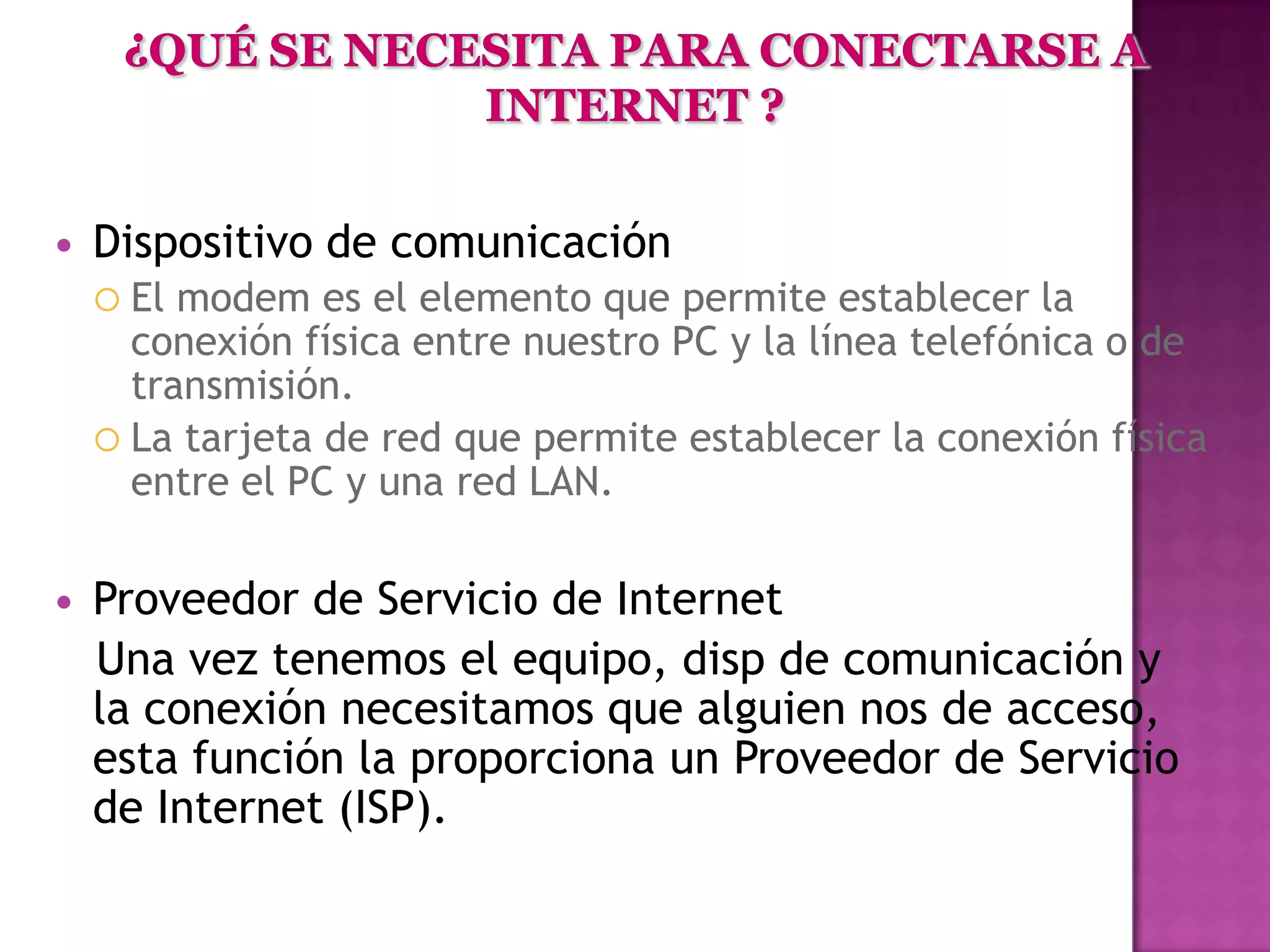    Dispositivo de comunicación
     El modem es el elemento que permite establecer la
      conexión física entre nuestro PC y la línea telefónica o de
      transmisión.
     La tarjeta de red que permite establecer la conexión física
      entre el PC y una red LAN.

   Proveedor de Servicio de Internet
    Una vez tenemos el equipo, disp de comunicación y
    la conexión necesitamos que alguien nos de acceso,
    esta función la proporciona un Proveedor de Servicio
    de Internet (ISP).
 