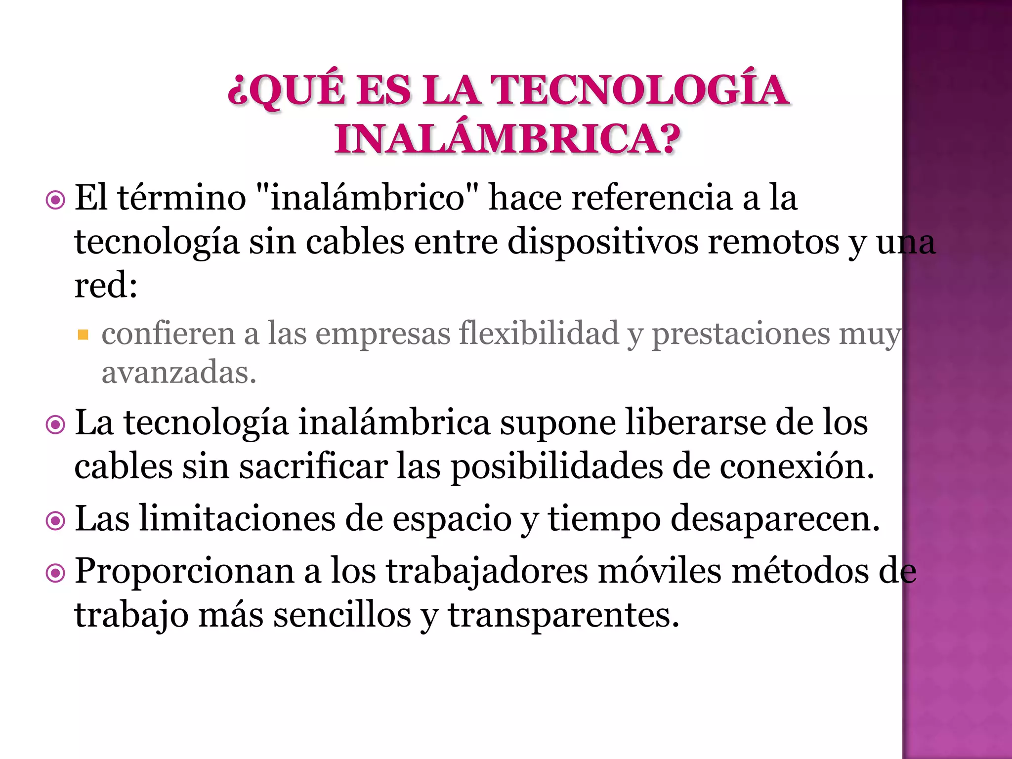  Eltérmino "inalámbrico" hace referencia a la
 tecnología sin cables entre dispositivos remotos y una
 red:
     confieren a las empresas flexibilidad y prestaciones muy
      avanzadas.
 La tecnología inalámbrica supone liberarse de los
  cables sin sacrificar las posibilidades de conexión.
 Las limitaciones de espacio y tiempo desaparecen.
 Proporcionan a los trabajadores móviles métodos de
  trabajo más sencillos y transparentes.
 