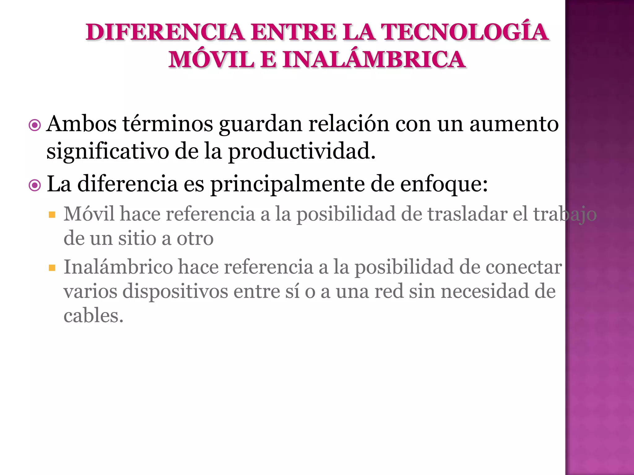  Ambos   términos guardan relación con un aumento
  significativo de la productividad.
 La diferencia es principalmente de enfoque:
    Móvil hace referencia a la posibilidad de trasladar el trabajo
     de un sitio a otro
    Inalámbrico hace referencia a la posibilidad de conectar
     varios dispositivos entre sí o a una red sin necesidad de
     cables.
 