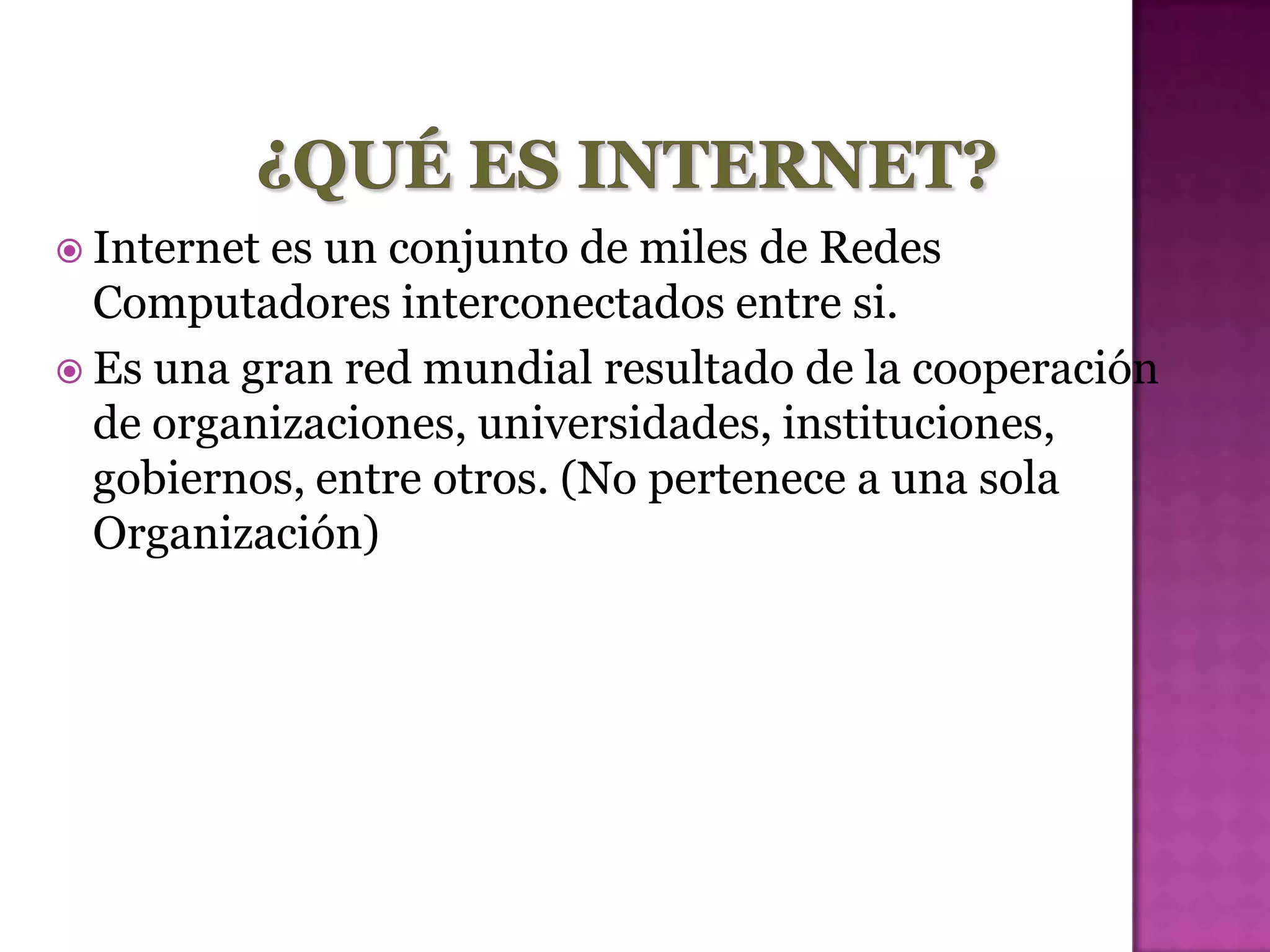  Internetes un conjunto de miles de Redes
  Computadores interconectados entre si.
 Es una gran red mundial resultado de la cooperación
  de organizaciones, universidades, instituciones,
  gobiernos, entre otros. (No pertenece a una sola
  Organización)
 