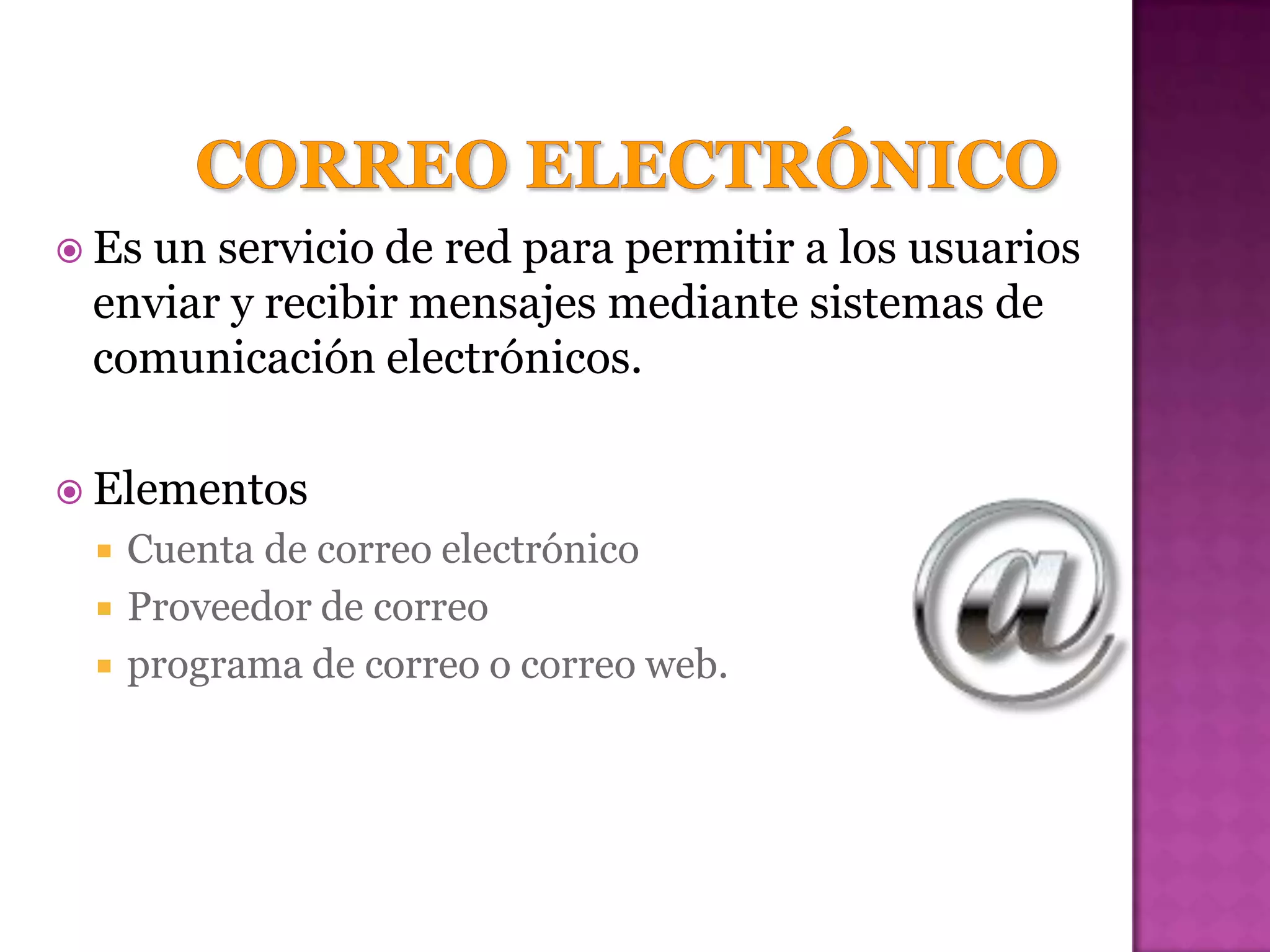  Es
   un servicio de red para permitir a los usuarios
 enviar y recibir mensajes mediante sistemas de
 comunicación electrónicos.

 Elementos
    Cuenta de correo electrónico
    Proveedor de correo
    programa de correo o correo web.
 