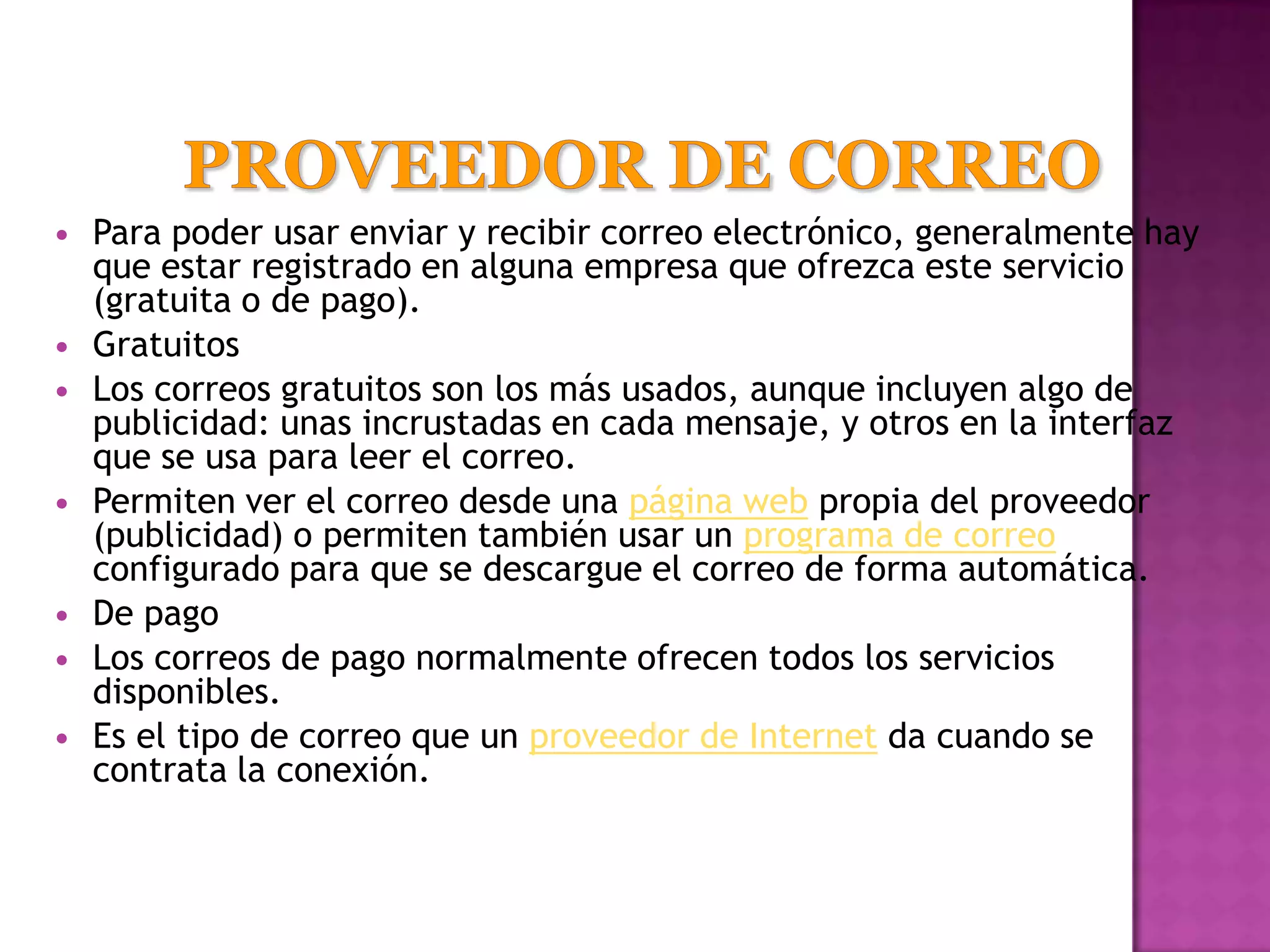    Para poder usar enviar y recibir correo electrónico, generalmente hay
    que estar registrado en alguna empresa que ofrezca este servicio
    (gratuita o de pago).
   Gratuitos
   Los correos gratuitos son los más usados, aunque incluyen algo de
    publicidad: unas incrustadas en cada mensaje, y otros en la interfaz
    que se usa para leer el correo.
   Permiten ver el correo desde una página web propia del proveedor
    (publicidad) o permiten también usar un programa de correo
    configurado para que se descargue el correo de forma automática.
   De pago
   Los correos de pago normalmente ofrecen todos los servicios
    disponibles.
   Es el tipo de correo que un proveedor de Internet da cuando se
    contrata la conexión.
 