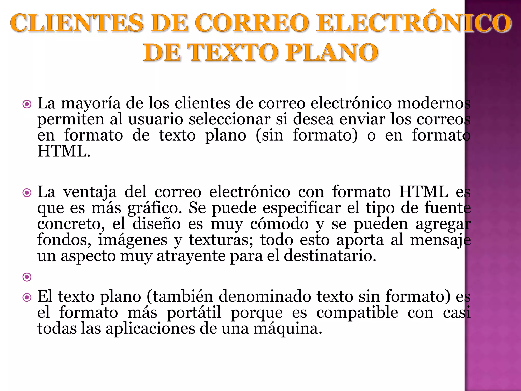    La mayoría de los clientes de correo electrónico modernos
    permiten al usuario seleccionar si desea enviar los correos
    en formato de texto plano (sin formato) o en formato
    HTML.

   La ventaja del correo electrónico con formato HTML es
    que es más gráfico. Se puede especificar el tipo de fuente
    concreto, el diseño es muy cómodo y se pueden agregar
    fondos, imágenes y texturas; todo esto aporta al mensaje
    un aspecto muy atrayente para el destinatario.

   El texto plano (también denominado texto sin formato) es
    el formato más portátil porque es compatible con casi
    todas las aplicaciones de una máquina.
 