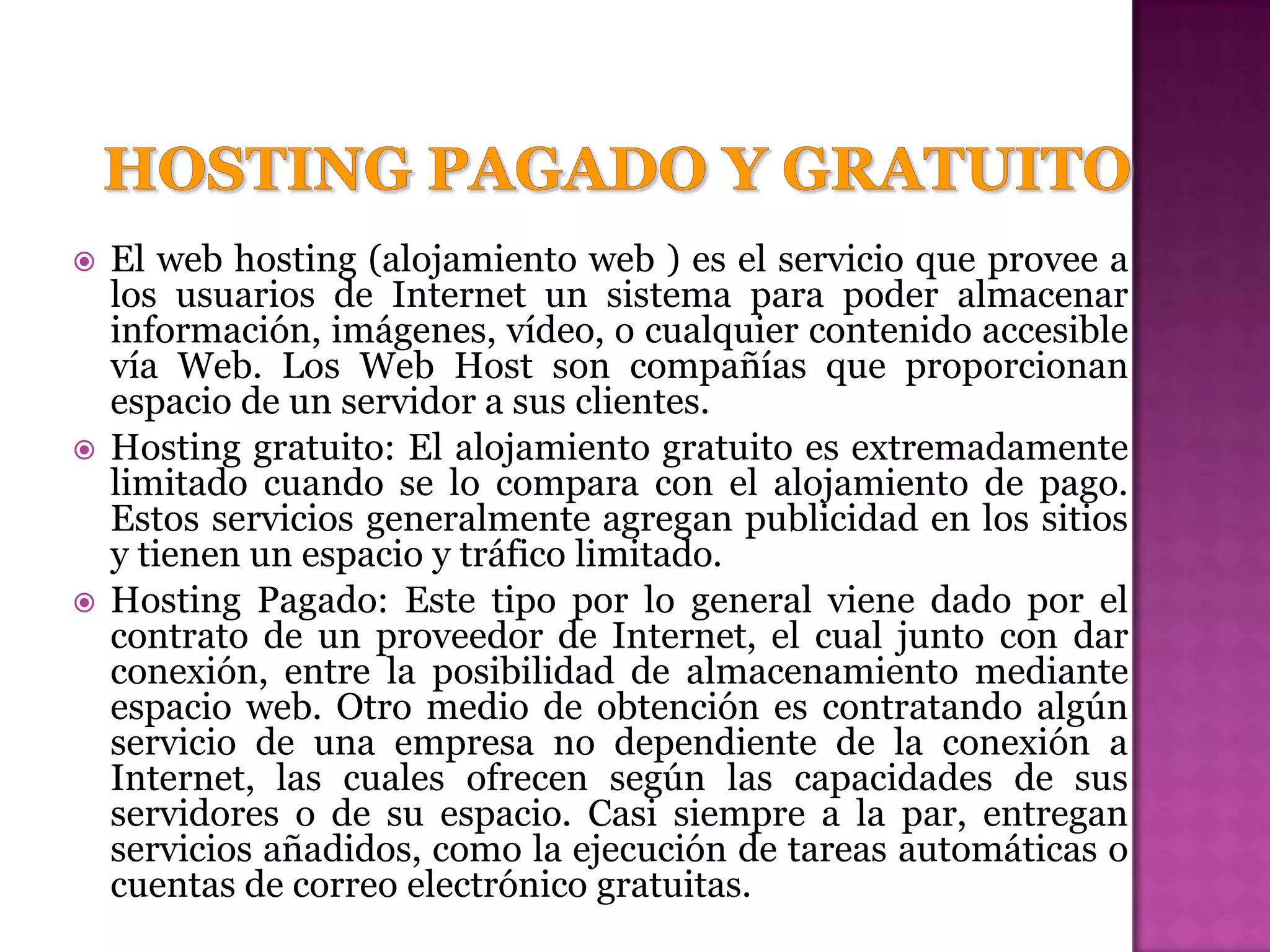    El web hosting (alojamiento web ) es el servicio que provee a
    los usuarios de Internet un sistema para poder almacenar
    información, imágenes, vídeo, o cualquier contenido accesible
    vía Web. Los Web Host son compañías que proporcionan
    espacio de un servidor a sus clientes.
   Hosting gratuito: El alojamiento gratuito es extremadamente
    limitado cuando se lo compara con el alojamiento de pago.
    Estos servicios generalmente agregan publicidad en los sitios
    y tienen un espacio y tráfico limitado.
   Hosting Pagado: Este tipo por lo general viene dado por el
    contrato de un proveedor de Internet, el cual junto con dar
    conexión, entre la posibilidad de almacenamiento mediante
    espacio web. Otro medio de obtención es contratando algún
    servicio de una empresa no dependiente de la conexión a
    Internet, las cuales ofrecen según las capacidades de sus
    servidores o de su espacio. Casi siempre a la par, entregan
    servicios añadidos, como la ejecución de tareas automáticas o
    cuentas de correo electrónico gratuitas.
 