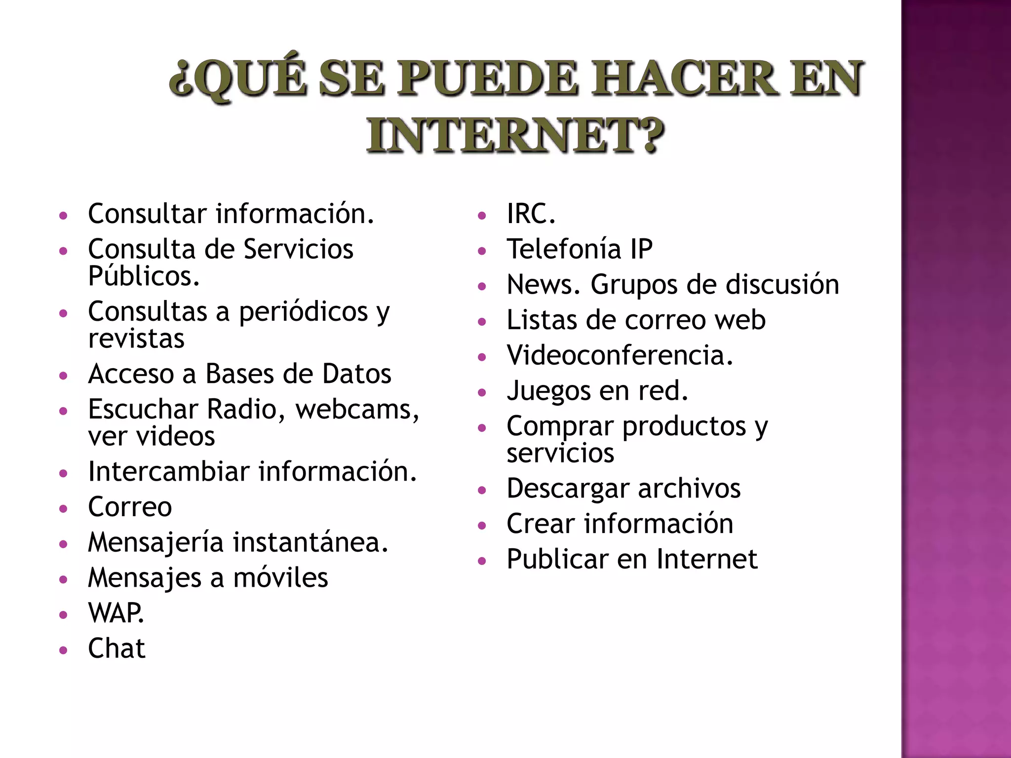    Consultar información.         IRC.
   Consulta de Servicios          Telefonía IP
    Públicos.                      News. Grupos de discusión
   Consultas a periódicos y       Listas de correo web
    revistas
                                   Videoconferencia.
   Acceso a Bases de Datos
                                   Juegos en red.
   Escuchar Radio, webcams,
    ver videos                     Comprar productos y
                                    servicios
   Intercambiar información.
                                   Descargar archivos
   Correo
                                   Crear información
   Mensajería instantánea.
                                   Publicar en Internet
   Mensajes a móviles
   WAP.
   Chat
 