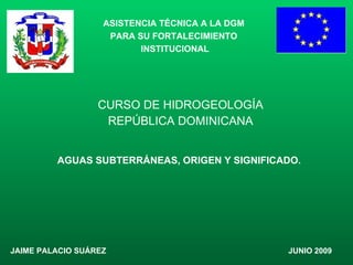 CURSO DE HIDROGEOLOGÍA REPÚBLICA DOMINICANA ASISTENCIA TÉCNICA A LA DGM  PARA SU FORTALECIMIENTO  INSTITUCIONAL JAIME PALACIO SUÁREZ JUNIO 2009 AGUAS SUBTERRÁNEAS, ORIGEN Y SIGNIFICADO. 