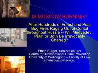   IS MOSCOW BURNING? After Hundreds of Forest and Peat Bog Fires Raging Out of Contol throughout Russia -- Will Medvedev, Putin or Both Be Irrevocably Charred? Ethan Burger, Senior Lecturer Centre for Transnational Crime Prevention University of Wollongong – Faculty of Law [email_address] 