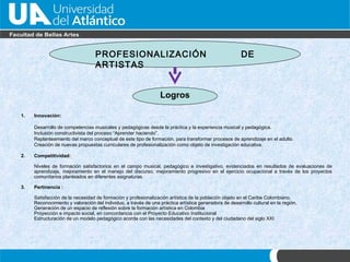 PROFESIONALIZACIÓN DE ARTISTAS Logros Innovaci ón : Desarrollo de competencias musicales y pedagógicas desde la práctica y la experiencia musical y pedagógica.  Inclusi ón  constructivista del proceso “Aprender haciendo”.  Replanteamiento del marco conceptual de este tipo de formación, para transformar procesos de aprendizaje en el adulto. Creaci ón de nuevas propuestas curriculares  de profesionalización como objeto de investigación educativa. 2.  Competitividad: Niveles de formación satisfactorios en el campo musical, pedagógico e investigativo, evidenciados en resultados de evaluaciones de aprendizaje, mejoramiento en el manejo del discurso, mejoramiento progresivo en el ejercicio ocupacional a través de los proyectos comunitarios planteados en diferentes asignaturas. 3. Pertinencia : Satisfacci ón de  la necesidad de formación y profesionalizaci ón  artística de la poblaci ón objeto  en el Caribe Colombiano. Reconocimiento y valoración del individuo, a trav és de  una práctica art ística  generadora de desarrollo cultural en la regi ón.  Generaci ón de  un espacio de reflexión sobre la formación artística en Colombia  Proyección e impacto social, en concordancia con el Proyecto Educativo  Institucional   Estructuración de un modelo pedagógico acorde con las necesidades del contexto y del ciudadano del siglo XXI 