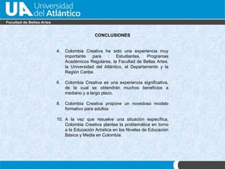 CONCLUSIONES Colombia Creativa ha sido una experiencia muy importante para : Estudiantes, Programas Acad émicos Regulares, la Facultad de Bellas Artes, la Universidad del Atlántico, el Departamento y la Región Caribe. Colombia Creativa es una experiencia significativa, de la cual se obtendr án muchos beneficios a mediano y a largo plazo. Colombia Creativa propone un novedoso modelo formativo para adultos A la vez que resuelve una situación específica,  Colombia Creativa  plantea la problemática en torno a la Educación Artística en los Niveles de Educación Básica y Media en Colombia. 